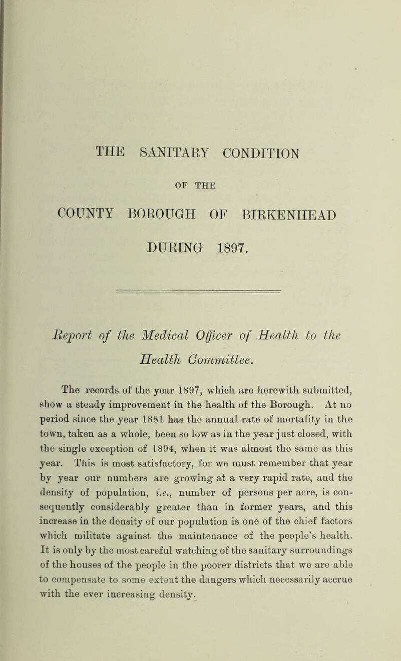 THE SANITARY CONDITION OF THE COUNTY BOROUGH OF BIRKENHEAD DURING 1897. Beport of the Medical Oijicer of Health to the Health Committee. The records of the year 1897, which are herewith submitted, show a steady improvemeut in the health of the Borough. At no period since the year 1881 has the annual rate of mortality in the town, taken as a whole, been so low as in the year j ust closed, with the single exception of 1894, when it was almost the same as this year. This is most satisfactory, for we must remember that year by year our numbers are growing at a very rapid rate, and the density of population, i.e., number of persons per acre, is con- sequently considerably greater than in former years, and this increase in the density of our population is one of the chief factors which militate against the maintenance of the people’s health. It is only by the most careful watching of the sanitary surroundings of the houses of the people in the })oorer districts that we are able to compensate to some extent the dangers which necessarily accrue with the ever increasing density.