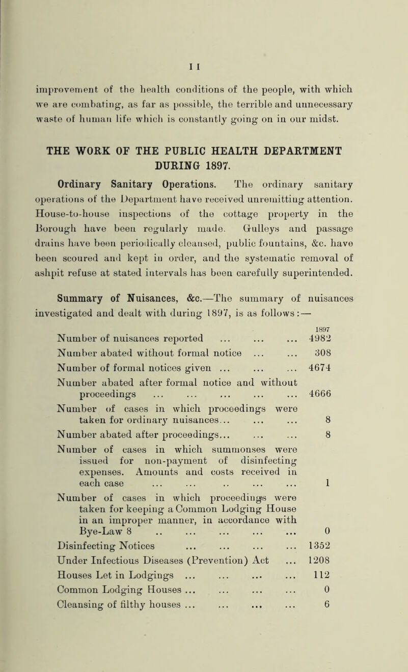 improvement of the health conditions of the people, with which we are combating, as far as possible, the terrible and unnecessary waste of human life wliich is constantly going on in our midst. THE WORK OF THE PUBLIC HEALTH DEPARTMENT DURING 1897. Ordinary Sanitary Operations. The ordinary sanitary operations of the Department have received unremittiug attention. House-tu-house inspections of the cottage property in the Borough have been regularly made. Grulloys and passage drains have been periodically cleansed, public fountains, &c. have been scoured and kept in order, and the systematic removal of ashpit refuse at stated intervals has been carefully superintended. Summary of Nuisances, &c.—The summary of nuisances investigated and dealt with during 1897, is as follows: — 1897 Number of nuisances reported ... ... ... 498‘i Number abated without formal notice ... ... 308 Number of formal notices given ... ... ... 4674 Number abated after formal notice and without proceedings ... ... ... ... ... 4666 Number of cases in which pi’oceedings were taken for ordinary nuisances... ... ... 8 Number abated after proceedings... ... ... 8 Number of cases in which summonses were issued for non-payment of disinfecting expenses. Amounts and costs received in each case ... ... .. ... ... 1 Number of cases in which proceedings wei’e taken for keeping a Common Lodging House in an improper manner, in accordance with Bye-Law 8 .. ... ... ... ... 0 Disinfecting Notices ... ... ... ... 1352 Under Infectious Diseases (Prevention) Act ... 1208 Houses Let in Lodgings ... ... ... ... 112 Common Lodging Houses ... ... ... ... 0 Cleansing of filthy houses ... ... ... ... 6