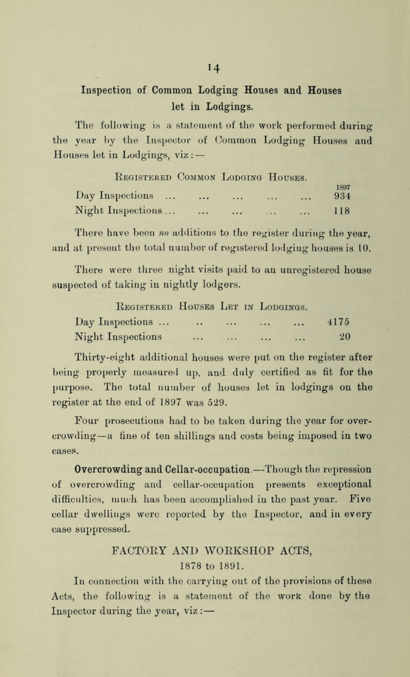 Inspection of Common Lodging Houses and Houses let in Lodgings. The following is a statement of the work performed during the year by the Ins[)e<;tor of (lommon Lodging Houses and Houses let in Lodgings, viz: — Registered Common Lodging Houses. 1897 Day Inspections ... ... ... ... ... 934 Night Inspections... ... ... ... ... 118 There have been no additions to tlie register during the year, and at present the total number of registered loilgiug houses is 10. There were three night visits paid to an unregistered house suspected of taking in nightly lodgers. Registered Houses Let in Lodgings. Day Inspections ... .. ... ... ... 4175 Night Inspections ... ... ... ... 20 Thirty-eight additional houses were put on the register after being pro[)erly measured up, and duly certified as fit for the [lurpose. The total number of houses let in lodgings on the register at the end of 1897 was 529. Four [irosecutions had to be taken during the year for over- crowding—a fine of ten shillings and costs being imposed in two cases. Overcrowding and Cellar-occupation—Though the repression of overcrowding and cellar-occupation presents exceptional ditficiilties, mm h has been accomplished in the past year. Five cellar dwellings were reported by the Inspector, and in every case suppressed. FACTORY AND WORKSHOP ACTS, 1878 to 1891. In connection with the carrying out of the provisions of these Acts, the following is a statement of the work done by the Inspector during the year, viz :—