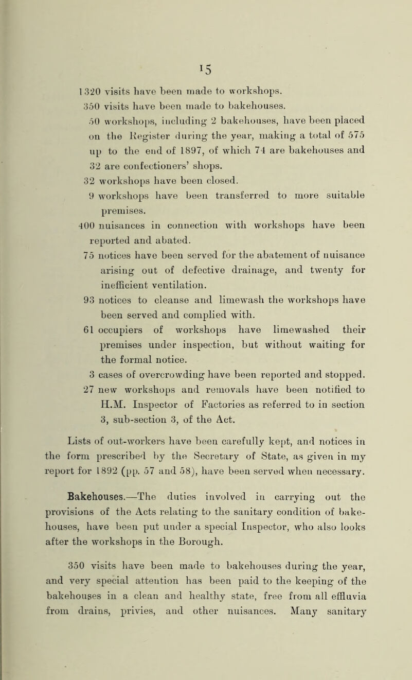 1320 visits have been made to workshops. 350 visits have been made to bakehouses. .50 worksho[)s, including 2 bakeliouses, have been placed on the Register during the year, making a total of 575 up to the end of 1897, of which 74 are bakehouses and 32 are confectioners’ shops. 32 workshops have been closed. 9 w’orkshops have been transferred to more suitable premises. 400 nuisances in connection with workshops have been reported and abated. 75 notices have been served for the abatement of nuisance arising out of defective drainage, and twmnty for inefficient ventilation. 93 notices to cleanse and limewasli the workshops have been served and complied with. 61 occupiers of workshops have liiuewashed their premises under inspection, but without waiting for the formal notice. 3 cases of overcrowding have been reported and stopped. 27 new workshops and removals have been notified to II.M. Inspector of Factories as referred to in section 3, sub-section 3, of the Act. Lists of out-workers have been carefully ke[)t, and notices in the form prescribed by the Secretary of State, as given in my report for 1892 (pp. 57 and 58), have been served when necessary. Bakehouses.—The duties involved in cai’ryiug out the provisions of the Acts relating to the sanitary condition of bake- houses, have been put under a special Inspector, who also looks after the workshops in the Borough. 350 visits have been made to bakehouses during the year, and very special attention has been paid to the keeping of the bakehouses in a clean and healthy state, free from all effluvia from drains, privies, and other nuisances. Many sanitary