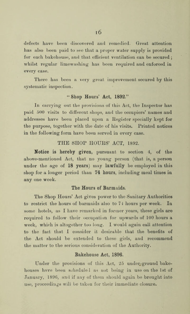 defects have been discovered and remedied. Great attention has also been i)aid to see that a i)ruper water supply is provided for each bakehouse, and that efiicient ventilation can be secured ; wliilst regular limewashing has been re(j[uired and enforced in every case. There has been a very great improvement secured by this systematic inspection. “ Shop Hours’ Act, 1892.” In carrying out the provisions of this Act, the Inspector lias paid 500 visits to ditt'erout shoiis, and tlie occuiiiers’ names and addresses have been placed u[)on a Register specially kept for the purpose, together with the date of his visits. Printed notices in the following form have been served in every case. THE SHOP HOURS’ ACT, 1892. Notice is hereby given, pursuant to section 4, of the above-mentioned Act, that no young person (that is, a person under the age of 18 years) may lawfully be employed in this shop for a longer period than 74 hours, including meal times in any one week. The Hours of Barmaids. The Shop Hours’ Act gives power to the Sanitary Authorities to restrict the hours of barmaids also to 7 l hours per week. In some hotels, as I k.ave remarked in former years, these girls are required to follow their occupation for upwards of 100 hours a week, whifdi is altogether too long. I would again call attention to the fact that I consider it desirable that the benefits of the Act should be extended to these girls, and recommend the matter to the serious consideration of the Authority. Bakehouse Act, 1896. Under the provisions of this Act, 25 undeivgi’ound bake- houses have been scheduled as not being in use on the 1st of .Tanuary, 1896, and if any of them should again be brought into use, proceedings will be taken for their immediate closure.