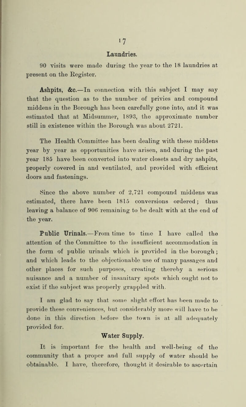 Laundries. 90 visits were made during the year to the 18 laundries at present on the Register. Ashpits, &c.—In connection with this subject I may say that the question as to the number of privies and compound middens in the Borough has been carefully gone into, and it was estimated that at Midsummer, 1893, the approximate number still in existence within the Borough was about 2721. The Health Committee has been dealing with these middens year by year as opportunities have arisen, and during the past year 185 have been converted into water closets and dry ashpits, properly covered in and ventilated, and provided with efficient doors and fastenings. Since the above number of 2,721 compound middens was estimated, there have been 1815 conversions ordered; thus leaving a balance of 906 remaining to be dealt with at the end of the year. Public Urinals.—From time to time I have called the attention of the Committee to the insufficient accommodation in the form of public urinals which is provided in the borough ; and which leads to the objectionable use of many passages and other places for such [uirposes, creating thereby a serious nuisance and a number of insanitary spots which ought not to exist if the subject was propeidy grappled with. I am glad to say that some slight effort has been made to provide these conveniences, hut considerably more will have to be done in this direction before tlie town is at all adequately provided for. Water Supply. It is important for the health and well-being of the community that a proper and full supply of water should be obtainable. I have, therefore, thought it desirable to asctu-tain
