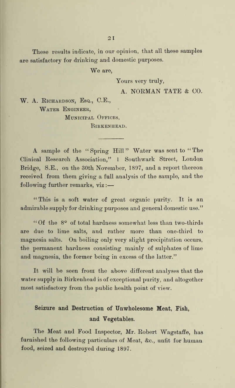These results indicate, in our opinion, that all these samples are satisfactory for drinking and domestic purposes. We are, Youi’s very truly, A. NOEMAN TATE & CO. W. A. Richaudson, Esq., C.E., Water Engineer, Municipal Offices, Birkenhead. A sample of the “Spring Hill” Water was sent to “The Clinical Research Association,” 1 Southwark Street, London Bridge, S.E., on the 30th November, 1897, and a report thereon received from them giving a full analysis of the sample, and the following further remarks, viz:— “This is a soft water of great organic purity. It is an admirable supply for drinking purposes and general domestic use.” “Of the 8° of total hardness somewhat less than two-thirds are due to lime salts, and rather more than one-third to magnesia salts. On boiling only very slight precipitation occurs, the permanent hardness consisting mainly of sulphates of lime and magnesia, the former being in excess of the latter.” It will be seen from the above different analyses that the water supply in Birkenhead is of exceptional purity, and altogether most satisfactory from the public health point of view. Seizure and Destruction of Unwholesome Meat, Fish, and Vegetables. The Meat and Food Inspector, Mr. Robert Wagstaffe, has furnished the following particulars of Meat, &c., unfit for human food, seized and destroyed during 1897.