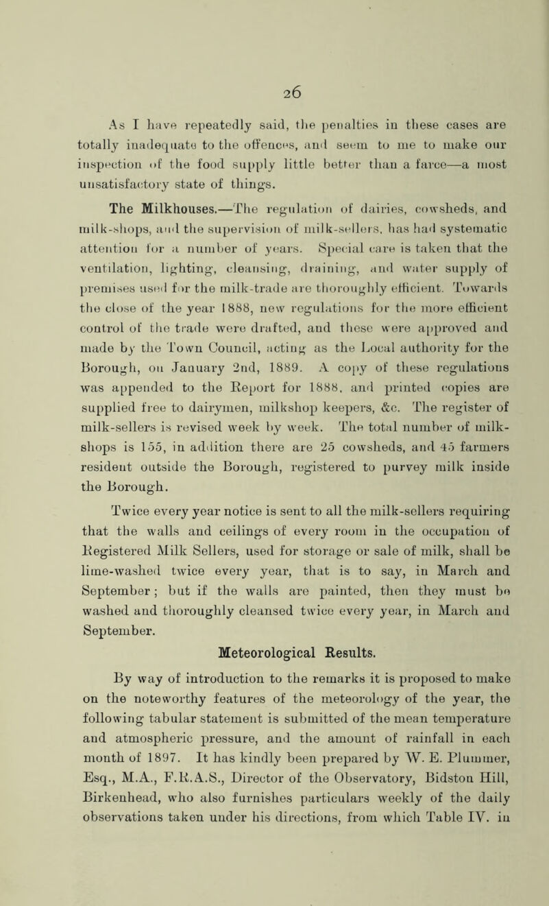 As I liavft repeatedly said, tlie penalties iu tliese cases are totally iuadeqnato to the otfeuces, and seem to me to make our inspection of the food siqiply little better than a farce—a most unsatisfactory state of things. The Milkhouses.—The regulation of dairies, cowsheds, and luilk-sliops, ami tlie su[)ervision of milk-sellers, lias had systematic attention for a nuinher of years. iSpecial care is taken that the ventilation, lighting, cleansing, draining, and water supply of premises used for the milk-trade are thoroughly etheient. Towards the close of the year 1888, new regulations for the more efficient control of the trade were drafted, and those were a[)proved and made by the Town Council, acting as the Local authority for the Borough, on January 2nd, 1889. A copy of these regulations was appended to the Report for 1888, and printed copies are sujiplied free to dairymen, luilkshop keepers, &c. The register of milk-sellers is revised week by week. The total number of milk- shops is 155, iu addition there are 25 cowsheds, and 45 farmers resident outside the Borough, registered to purvey milk inside the Borough. Twice every year notice is sent to all the milk-sellers requiring that the walls and ceilings of every room iu the occupation of Registered Milk Sellers, used for storage or sale of milk, shall be lime-washed twice every year, that is to say, iu March and September; but if the walls are painted, then they must be washed and thoroughly cleansed twice every year, in March and September. Meteorological Results. By way of introduction to the remarks it is proposed to make on the noteworthy features of the meteorology of the year, the following tabular statement is submitted of the mean temperature and atmospheric pressure, and the amount of rainfall in each month of 1897. It has kindly been prepared by W. E. Plummer, Esq., M.A., F.R.A.S., Director of the Observatory, Bidston Hill, Birkenhead, who also furnishes particulars W'eekly of the daily observations taken under his directions, from which Table IV. iu