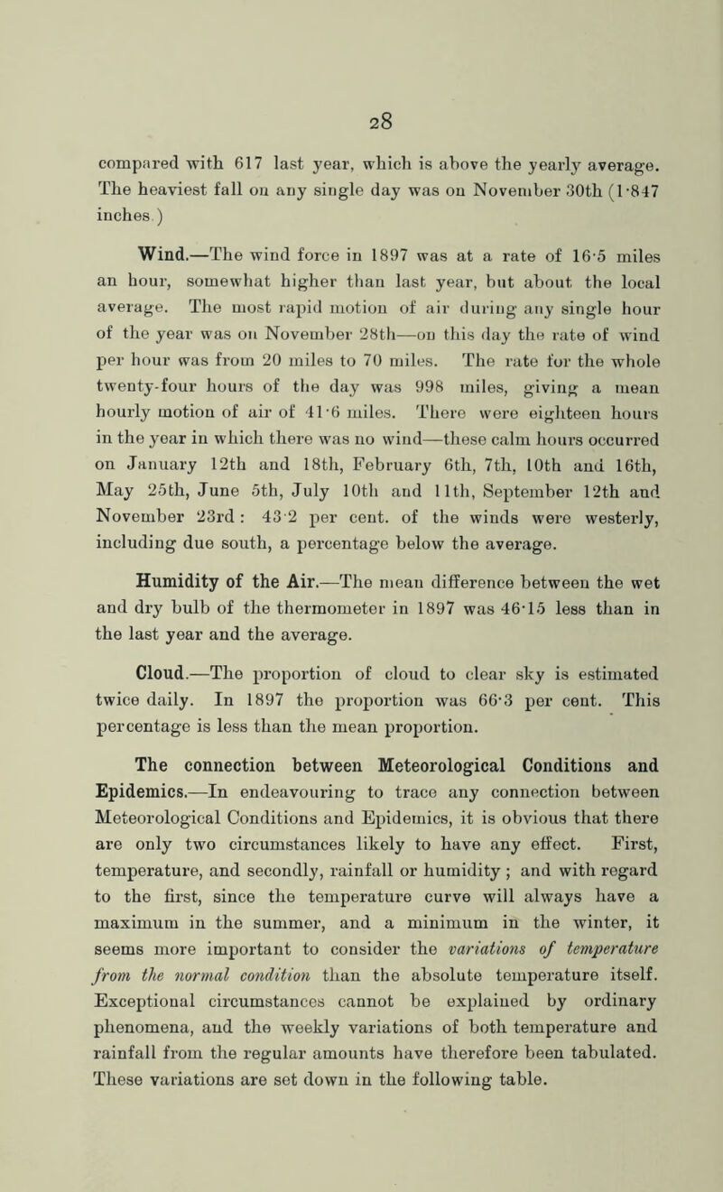 compared 'with 617 last year, which is above the yearly average. The heaviest fall ou any single day was on November 30th (1-847 inches.) Wind.—The wind force in 1897 was at a rate of 16-5 miles an hour, somewhat higher than last year, hut about the local average. The most rapid motion of air during any single hour of the year was on November 28th—ou this day the rate of wind per hour was from 20 miles to 70 miles. The rate for the whole twenty-four hours of the day was 998 miles, giving a mean hourly motion of air of 41-6 miles. There were eighteen hours in the year in which there was no wind—these calm hours occurred on January 12th and 18th, February 6th, 7th, 10th and 16th, May 25th, June 5th, July 10th and 11th, September 12th and November 23rd: 43'2 per cent, of the winds were westerly, including due south, a percentage below the average. Humidity of the Air.—The mean difference between the wet and dry bulb of the thermometer in 1897 was 46-15 less than in the last year and the average. Cloud.—The proportion of cloud to clear .sky is estimated twice daily. In 1897 the proportion was 66-3 per cent. This percentage is less than the mean proportion. The connection between Meteorological Conditions and Epidemics.—In endeavouring to trace any connection between Meteorological Conditions and Epidemics, it is obvious that there are only two circumstances likely to have any effect. First, temperature, and secondly, rainfall or humidity ; and with regard to the first, since the temperature curve will always have a maximum in the summer, and a minimum in the winter, it seems more important to consider the variations of temperature from the normal condition than the absolute temperature itself. Exceptional circumstances cannot be explained by ordinary phenomena, and the weekly variations of both temperature and rainfall from the regular amounts have therefore been tabulated. These variations are set down in the following table.
