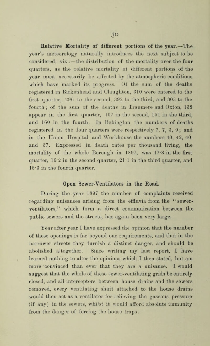 Relative Mortality of different portions of the year.—The year’s meteorolog'y iialurally iutrudiices the next subject to be considered, viz ;—tiie distribution of tlie mortality over the four quarters, as tlie relative mortality of different portions of the year must necessarily be atfectod by the atmospheric conditions which have marked its progress. Of the sum of the deaths registered in Birkenhead and Olaughtoii, 310 were entered to the first quarter, 29G to tlie second, 392 to the third, and 303 to the fourth ; of the sum of the deaths in Tranmere and Oxtou, 138 appear in the first quarter, 107 in the second, 151 in the third, and 160 in the fourth, lii Bebingtou the numbers of deaths registered in the four quarters wore respectively 7, 7, 3, 9; and in the Union Hospital and Workhouse the numbers 40, 42, 40, and 37. Expressed in death rates per thousand living, the mortality of the whole Borough in 1897, was 17'8 in the first quarter, 16'2 in the second quarter, 21T in the third quarter, and 18'3 in the fourth quarter. Open Sewer-Ventilators in the Road. During the year 1897 the number of complaints received regarding nuisances arising from the effluvia from the “ sewer- ventilators,” which form a direct communication between the public sewers and the streets, has again been very large. Year after year I have expressed the opinion that the number of these o[)6nings is far beyond our requirements, and that in the narrower streets they furnish a distinct danger, and should be abolished altogether. Since writing my last report, I have learned nothing to alter the opinions which I then stated, but am more convinced than ever that tliey are a nuisance. I would suggest that the whole of these sewer-ventilating grids be entirely closed, and all interceptors between house drains and the sewers removed, every ventilating shaft attached to the house drains would then act as a ventilator for relieving the gaseous pressure (if any) in the sewers, whilst it would afford absolute immunity from the danger of forcing the house traps .