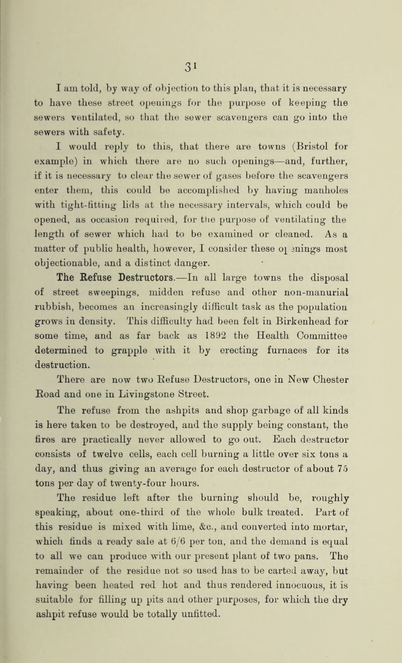I am told, by way of oVjjectiou to this plan, that it is necessary to have these street openings for the purpose of keeping the sewers ventilated, so that the sewer scavengers can go into the sewers with safety. 1 would reply to this, that there are towns (Bristol for example) in which there are no such openings—and, further, if it is necessary to clear the sewer of gases before the scavengers enter them, this could be accomplislied by having manholes with tight-fitting lids at the necessary intervals, which could be opened, as occasion required, for tlie purpose of ventilating the length of sewer which had to be examined or cleaned. As a matter of public health, however, I consider these o| inings most objectionable, and a distinct danger. The Refuse Destructors.—In all large towns the disposal of street sweepings, midden refuse and other non-manurial rubbish, becomes an increasingly difficult task as the population gi’ows in density. This difficulty had been felt in Birkenhead for some time, and as far back as 1892 the Health Committee determined to grapple with it by erecting furnaces for its destruction. There are now two Refuse Destructors, one in New Chester Road and one in Livingstone Street. The refuse from the ashpits and shop gai-bage of all kinds is here taken to be destroyed, and the supply being constant, the fires are practically never allowed to go out. Each destructor consists of twelve cells, each cell burning a little over si.x tons a day, and thus giving an average for each destructor of about 75 tons per day of twenty-four hours. The residue left after the burning should be, roughly speaking, about one-third of the whole bulk treated. Part of this residue is mixed with lime, &c., and converted into mortar, which finds a ready sale at 6/6 per ton, and the demand is equal to all we can produce with our present plant of two pans. The remainder of the residue not so used has to be carted away, but having been heated red hot and thus rendered innocuous, it is suitable for filling up pits and other purposes, for which the dry ashpit refuse would be totally unfitted.