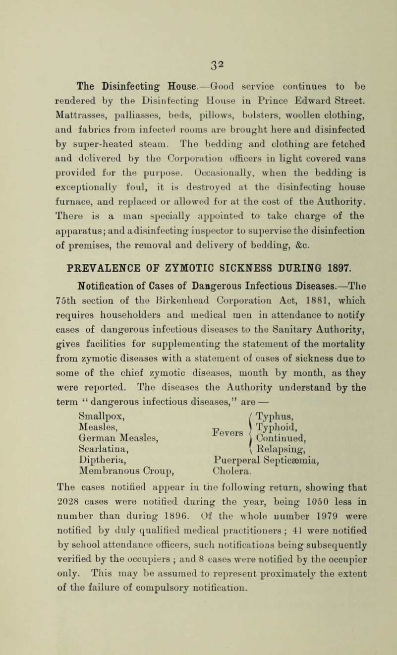 The Disinfecting House.—Good service continues to be rendered by the Disint'ectiug House in Prince Edward Street. Mattrasses, palliasses, beds, pillows, bolsters, woollen clothing, and fabrics from infected rooms are brought here and disinfected by super-heated steam. The bedding and clothing are fetched and delivered by the Corporation officers in light covered vans provided for the purpose. Occasionally, when the bedding is exceptionally foul, it is destroyed at the disinfecting house furnace, and replaced or allowed for at the cost of the Authority. There is a man specially appointed to take charge of the apparatus; and a disinfecting inspector to supervise the disinfection of premises, the removal and delivery of bedding, &c. PREVALENCE OF ZYMOTIC SICKNESS DURING 1897. Notification of Cases of Dangerous Infectious Diseases.—The 75th section of the Hirkenhead Corporation Act, 1881, which requires householders and medical men in attendance to notify cases of dangerous infectious diseases to the Sanitary Authority, gives facilities for supplementing the statement of the mortality from zymotic diseases with a statement of cases of sickness due to some of the chief zymotic diseases, month by month, as they were reported. The diseases the Authority understand by the term “ dangerous infectious diseases,” are — Smallpox, Measles, German Measles, Scarlatina, Diptheria, Membranous Croup, Fevers Puerperal Septicaemia, Cholera. The cases notified appear in the following return, showing that 2028 cases were notified during the year, being 1050 less in number than during 1896. Of the whole number 1979 were notified by duly qualified medical practitioners; 41 were notified by school attendance officers, such notifications being subsequently verified by the occupiers ; and 8 cases were notified bj the occupier only. This may be assumed to represent proximately the extent of the failure of compulsory notification.