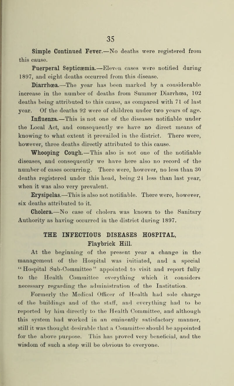 Simple Continued Fever.—No deaths were registered from this cause. Puerperal Septicaemia.—Eleven cases were notified during 1897, and eight deaths occurred from this disease. Diarrhoea.—-The year has lieen marked by a considerable increase in the number of deaths from Summer Diarrhoea, 102 deaths being attributed to this cause, as compared with 71 of last year. Of the deaths 92 were of children under two years of age. Influenza.—This is not one of the diseases notifiable under the Local Act, and consequently we have no direct means of knowing to what extent it prevailed in the district. There were, however, three deaths directly attributed to this cause. Whooping Cough.—This also is not one of the notifiable diseases, and consequently we have here also no record of the number of cases occurring. There were, however, no less than 30 deaths registered under this head, being 24 le.ss than last year, when it was also very prevalent. Erysipelas.—This is also not notifiable. There were, however, six deaths attributed to it. Cholera.—No case of cholera was known to the Sanitary Authority as having occurred in the district during 1897. THE INFECTIOUS DISEASES HOSPITAL, Flaybrick Hill. At the beginning of the present year a change in the management of the Hospital was initiated, and a special “Hospital Sub-Oommittee ” appointed to visit and report fully to the Health Committee everything wliich it considers necessary regarding the administration of the Institution. Formerly the Medical Officer of Health had sole charge of the buildings and of the staff, ami everything had to be reported by him directly tf> the Health Committee, and although this sy.stem had worked in an eTninentl} satisfactory manner, still it was thought desirable that a Committee should be a[)iiointed for the above purpose. This has proved very beneficial, and the wisdom of such a step will be obvious to everyone.