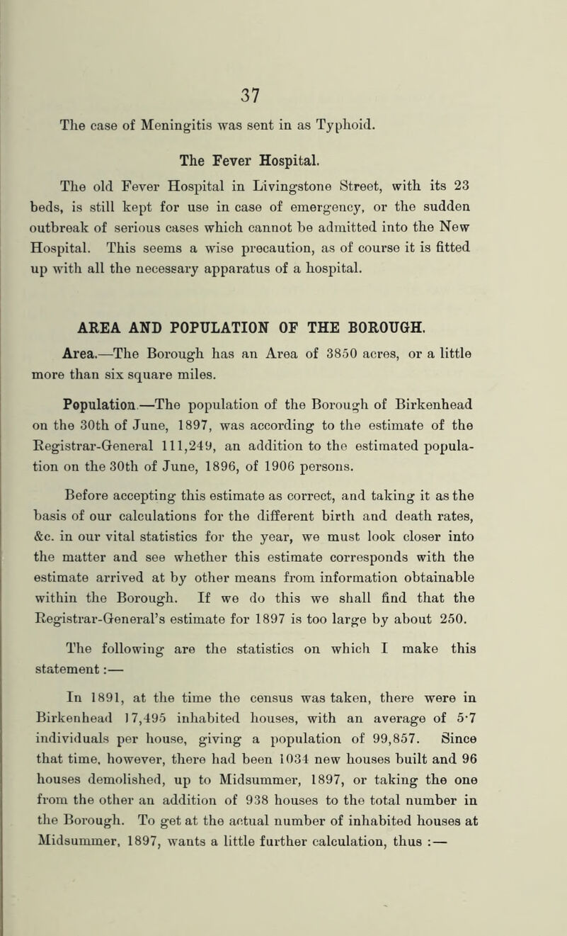 Tlie case of Meningitis was sent in as Typhoid. The Fever Hospital. The old Fever Hospital in Livingstone Street, with its 23 beds, is still kept for use in case of emergency, or the sudden outbreak of serious cases which cannot he admitted into the New Hospital. This seems a wise precaution, as of course it is fitted up with all the necessary apparatus of a hospital. AREA AND POPULATION OF THE BOROUGH. Area.—The Borough has an Area of 3850 acres, or a little more than six square miles. Population.—The population of the Borough of Birkenhead on the 30th of June, 1897, was according to the estimate of the Registrar-General 111,249, an addition to the estimated popula- tion on the 30th of June, 1896, of 1906 persons. Before accepting this estimate as correct, and taking it as the basis of our calculations for the different birth and death rates, &c. in our vital statistics for the year, we must look closer into the matter and see whether this estimate corresponds with the estimate arrived at by other means from information obtainable within the Borough. If we do this we shall find that the Registrar-General’s estimate for 1897 is too large by about 250. The following are the statistics on which I make this statement:— In 1891, at the time the census was taken, there were in Birkenhead 17,495 inhabited houses, with an average of 5’7 individuals per house, giving a population of 99,857. Since that time, however, there had been 1034 new houses built and 96 houses demolished, up to Midsummer, 1897, or taking the one from the other an addition of 938 houses to the total number in the Borough. To get at the actual number of inhabited houses at Midsummer, 1897, wants a little further calculation, thus :—