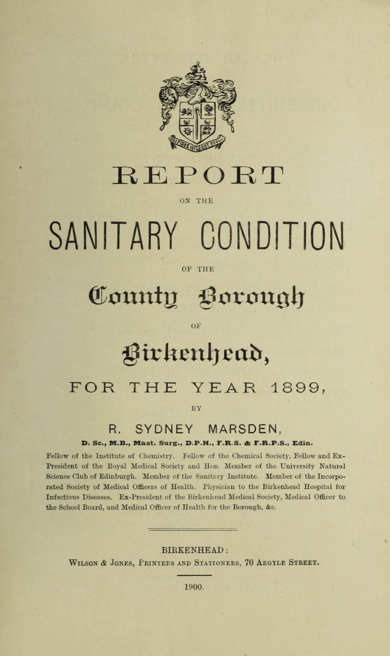 REPORT ON THE SANITARY CONDITION OF THE OF girkenijeab, FOR THE YEAR 1899, BY R. SYDNEY MARSDEN, S. Sc., M.B., Mast. Surg., D.P.H., F.R.S. & F.R.P.S., Edin. Fellow of the Institute of Chemistry. Fellow of the Chemical Society, Fellow and Ex- President of the Royal Medical Society and Hon. Member of the University Natural Science Club of Edinburgh. Member of the Sanitary Institute. Member of the Incorpo- rated Society of Medical Officers of Health. Physician to the Birkenhead Hospital for Infectious Diseases. Ex-President of the Birkenhead Medical Society, Medical Officer to the School Board, and Medical Officer of Health for the Borough, &c. BIRKENHEAD : Wilson & Jones, Pkinters and Stationees, 70 Aegyle Street. 1900.