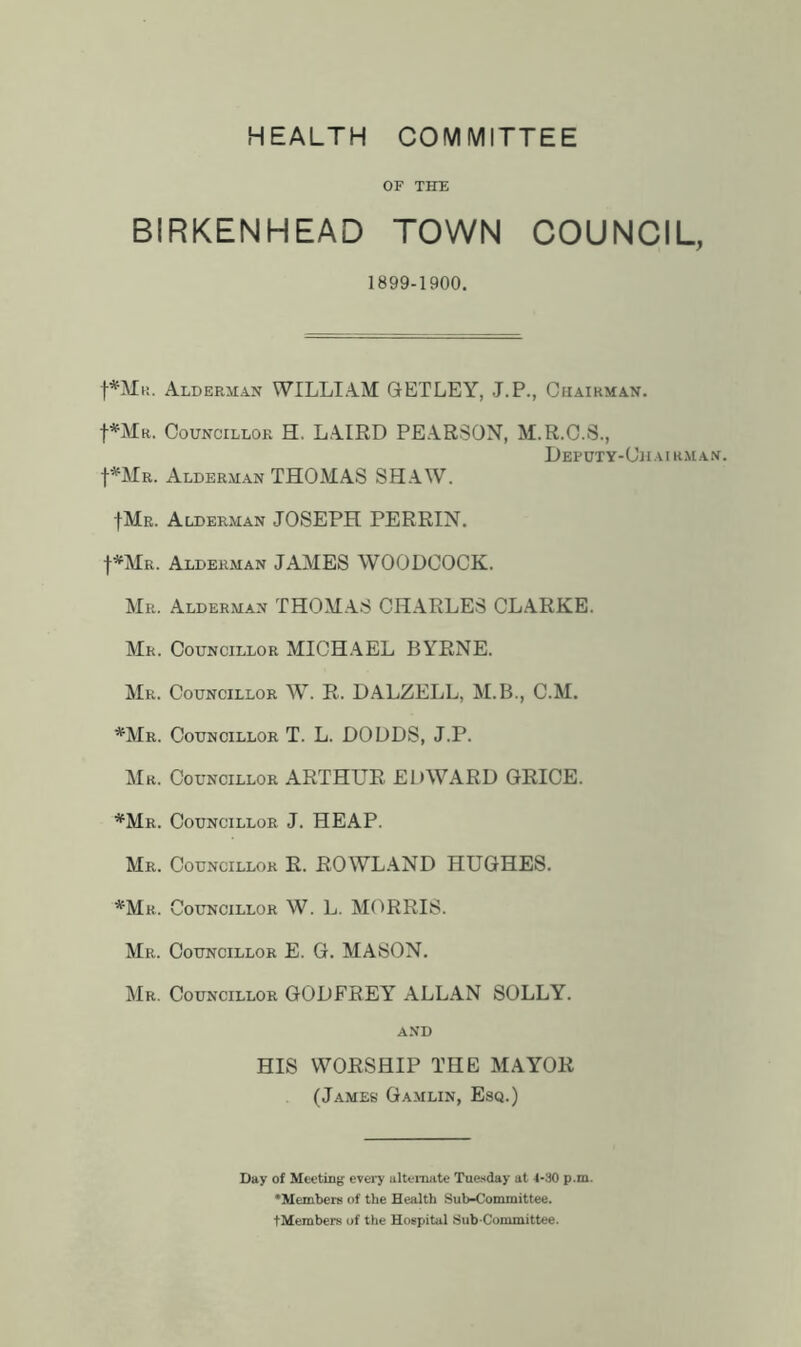 HEALTH COMMITTEE OF THE BIRKENHEAD TOWN COUNCIL, 1899-1900. f*MK. Alderman WILLIAM GETLEY, J.P., Chairman. f»^MR. Councillor H. LAIRD PEARSON, M.R.C.S., D EF DT Y- Ch AIRM A N. t*MR. Alderman THOMAS SHAW. IMr. Alderman JOSEPH PERRIN. t*MR. Alderman JAMES WOODCOCK. Mr. Alderman THOMAS CHARLES CLARKE. Mr. Councillor MICH.^EL BYRNE. JkiR. Councillor W. R. DALZELL, M.B., C.M. *Mr. Councillor T. L. DODDS, J.P. Mr. Councillor ARTHUR EDWARD GRICE. *Mr. Councillor J. HEAP. Mr. Councillor R. ROWLAND HUGHES. *Mr. Councillor W. L. MORRIS. Mr. Councillor E. G. MASON. Mr. Councillor GODFREY ALLAN SOLLY. and HIS WORSHIP THE MAYOR (James Gamlin, Esq.) Day of Meeting every alternate Tuesday at 4-30 p.m. •Members of the Health Sub-Committee. tMembers of the Hospital Sub committee.