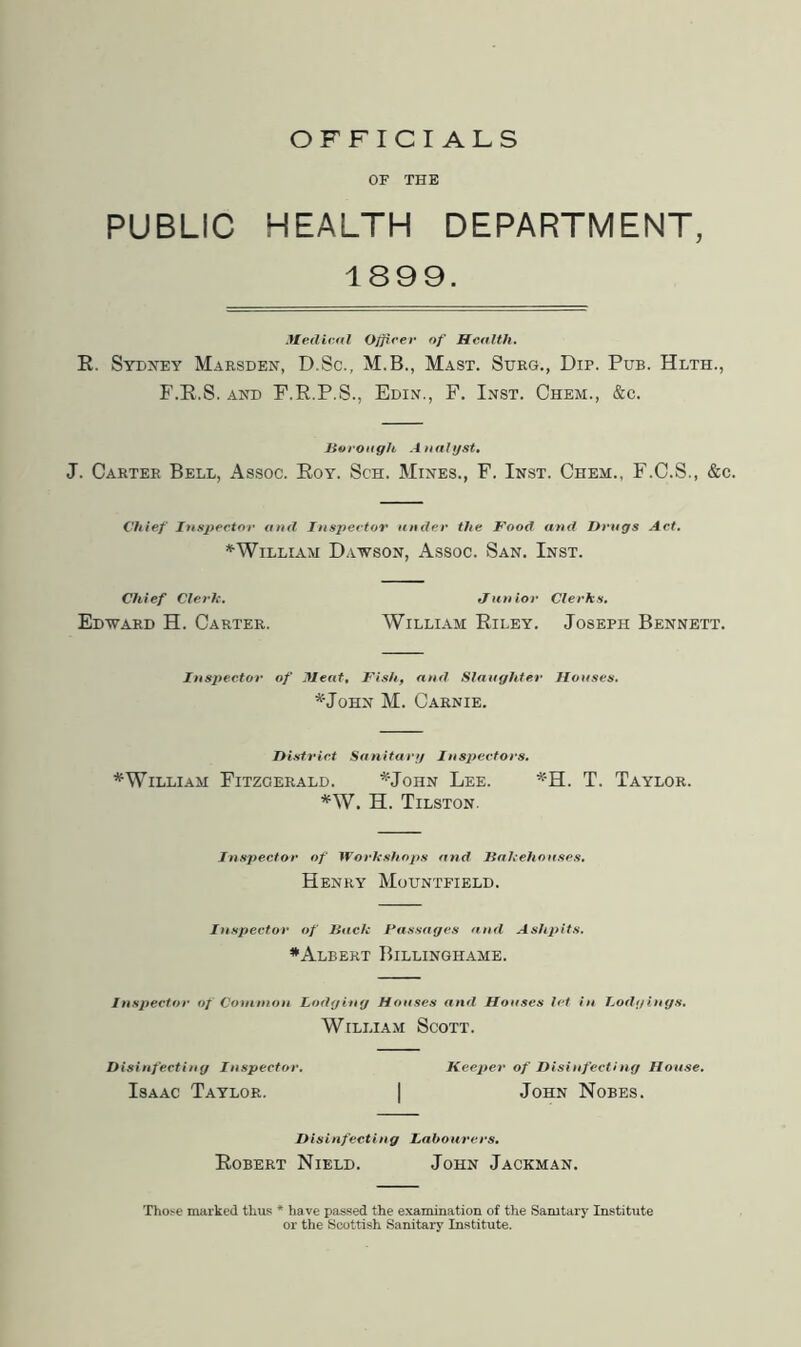 OFFICIALS OF THE PUBLIC HEALTH DEPARTMENT, 1899. ?Xedir-al O/firer of Health. R. Sydney Marsden, D.Sc., M.B., Mast. Shrg., Dip. Pub. Hlth., F.R.S. AND F.R.P.S., Edin., F. Inst. Chem., &c. Jioi'Oagh Aaalijst, J. Carter Bell, Assoc. Roy. Sch. Mines., F. Inst. Chem., F.C.S., &c. Chief Inspector and Insj^ectov under the Food and Hrugs Act, ^William Dawson, Assoc. San. Inst. Chief Clerh. tfimior Clerks. Edward H. Carter. William Riley. Joseph Bennett. Inspector of Jleat, Pish, anti Slnuyhler Houses, M. Carnie. District Snnitur;/ Insx>ectors. * William Fitzgerald. '^•John Lee. T. Taylor. *W. H. Tilston. Inspector of Workshops and Jiahehouses, Henry Mountfield. Inspector of Bach Passages and Ash})its. ^Albert Billinghame. Inspector of Coitinion lodging Houses and Houses let in Lodgings, William Scott. Disinfecting Inspector, Keeper of Disinfecting House, Isaac Taylor. | John Nobes. Disinfecting Labourers, Robert Nield. John Jackman. Thoj*e imirked thus * have passed the examination of the Sanitary Institute or the Scottish Sanitary Institute.