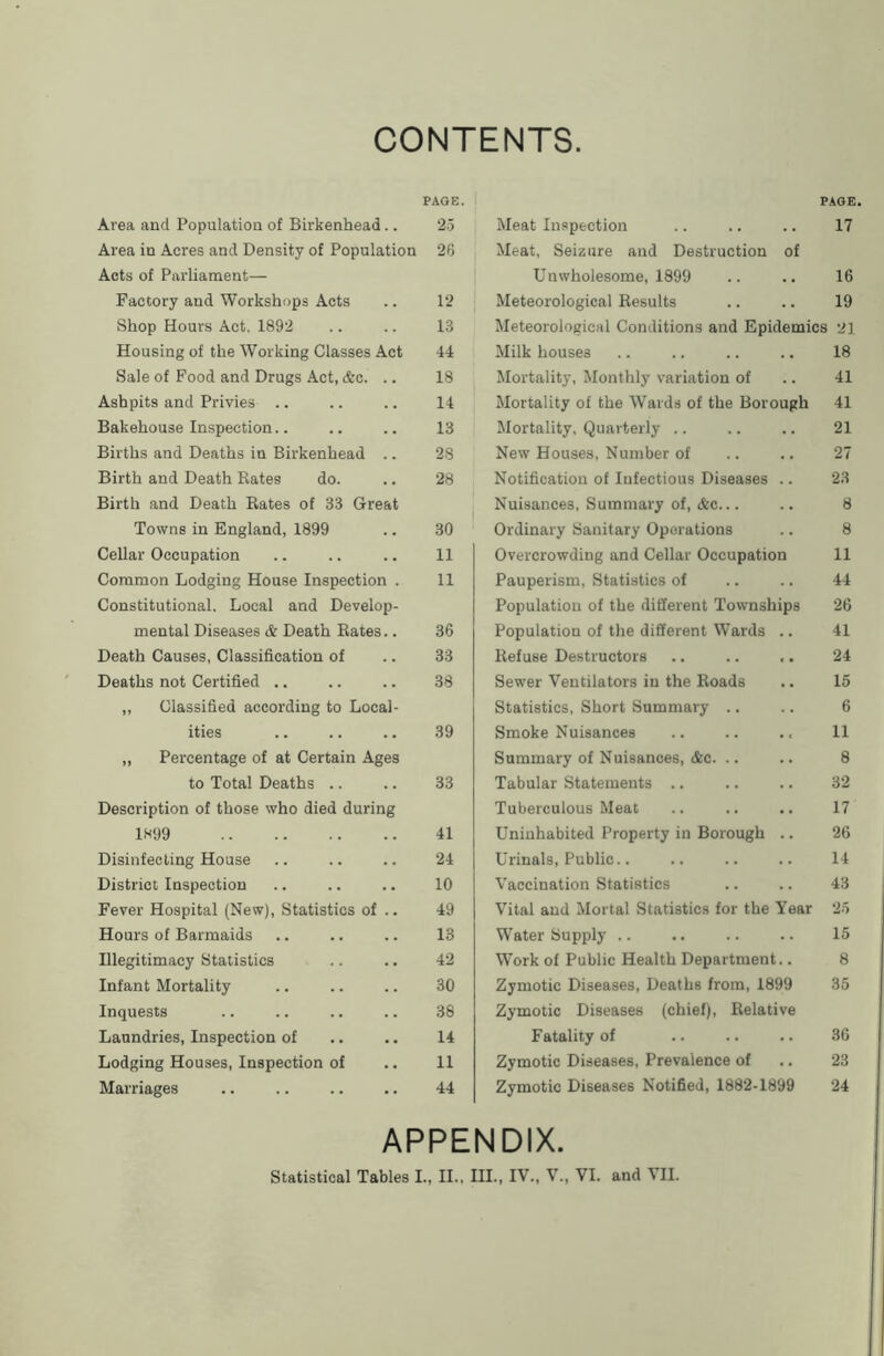 CONTENTS PAGE. Area and Population of Birkenhead.. 25 Area in Acres and Density of Population 26 Acts of Parliament— Factory and Workshops Acts .. 12 Shop Hours Act, 1892 .. .. 13 Housing of the Working Classes Act 44 Sale of Food and Drugs Act, &c. .. 18 Ashpits and Privies .. .. .. 14 Bakehouse Inspection.. .. .. 13 Births and Deaths in Birkenhead .. 28 Birth and Death Rates do. .. 28 Birth and Death Rates of 33 Great Towns in England, 1899 .. 30 Cellar Occupation .. .. .. 11 Common Lodging House Inspection . 11 Constitutional. Local and Develop- mental Diseases & Death Rates.. 36 Death Causes, Classification of .. 33 Deaths not Certified .. .. .. 38 ,, Classified according to Local- ities .. .. .. 39 ,, Percentage of at Certain Ages to Total Deaths .. .. 33 Description of those who died during 1899 41 Disinfecting House .. .. .. 24 District Inspection .. .. .. 10 Fever Hospital (New), Statistics of .. 49 Hours of Barmaids .. .. .. 13 Illegitimacy Statistics .. .. 42 Infant Mortality .. .. .. 30 Inquests .. .. .. .. 38 Laundries, Inspection of .. .. 14 Lodging Houses, Inspection of .. 11 Marriages .. .. .. .. 44 PAGE. Meat Inspection .. .. .. 17 Meat, Seizure and Destruction of Unwholesome, 1899 .. .. 16 Meteorological Results .. .. 19 Meteorological Conditions and Epidemics 21 Milk houses .. .. .. .. 18 Mortality, Monthly variation of .. 41 Mortality of the Wards of the Borough 41 Mortality, Quarterly .. .. .. 21 New Houses, Number of .. .. 27 Notification of Infectious Diseases .. 23 Nuisances, Summary of, &c... .. 8 Ordinary Sanitary Operations .. 8 Overcrowding and Cellar Occupation 11 Pauperism, Statistics of .. .. 44 Population of the different Townships 26 Population of the different Wards .. 41 Refuse Destructors .. .. ,. 24 Sewer Ventilators in the Roads .. 15 Statistics, Short Summary .. .. 6 Smoke Nuisances .. .. .. 11 Summary of Nuisances, (Sc. .. .. 8 Tabular Statements .. .. .. 32 Tuberculous Meat .. .. .. 17 Uninhabited Property in Borough .. 26 Urinals, Public.. .. .. .. 14 Vaccination Statistics .. .. 43 Vital and Mortal Statistics for the Year 25 Water Supply 15 Work of Public Health Department.. 8 Zymotic Diseases, Deaths from, 1899 35 Zymotic Diseases (chief). Relative Fatality of .. .. .. 36 Zymotic Diseases, Prevalence of .. 23 Zymotic Diseases Notified, 1882-1899 24 APPENDIX. Statistical Tables I., II., III., IV., V., VI. and VII.