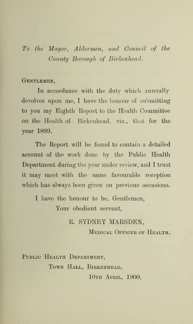 To the Mayor, Aldermen, and Gomicil of the County Borough of Birkenhead. Gentlemen, In accordance with the duty which annually devolves upon me, I have the honour of submitting to you my Eighth Report to the Health Committee on the Health of Birkenhead, viz., that for the year 1899. The Report will be found to contain a detailed account of the work done by the Public Health Department during the year under review, and I trust it may meet with the same favourable reception which has always been given on previous occasions. I have the honour to be. Gentlemen, Your obedient servant, R. SYDNEY MARSDEN, Medical Officer of Health. Public Health Department, Town Hall, Birkenhead, 10th April, 1900.