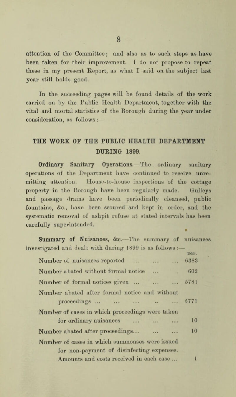 attention of the Committee; and also as to such steps as have been taken for their improvement. [ do not propose to repeat these in my present Report, as what I said on the subject last year still holds good. In the succeeding pages will be found details of the work carried on by the Public Health Department, together with the vital and mortal statistics of the Borough during the year under consideration, as follows :— THE WORK OF THE PUBLIC HEALTH DEPARTMENT DURING 1899. Ordinary Sanitary Operations.—The ordinary sanitary operations of the Department have continued to receive unre- mitting attention. llouse-to-house inspections of the cottage property in the Borough have been regularly made. Gulleys and passage drains have been periodically cleansed, public fountains, &c., liave been scoured and kept in order, and the systematic removal of ashpit refuse at stated intervals has been carefully superintended. Summary of Nuisances, &c.—Tlie summary of nuisances investigated and dealt with during 1899 is as follows :— 1899. Number of nuisances reported ... ... ... 6383 Number abated without formal notice ... . 602 Number of formal notices given ... ... ... 5781 Number abated after formal notice and without proceedings ... ... ... -. ... 5771 Number of cases in which proceedings were taken for ordinary nuisances ... ... ... 10 Number abated after proceedings... ... ... 10 Number of cases in which summonses were issued for non-payment of disinfecting expenses. Amounts and costs received in each case ... 1