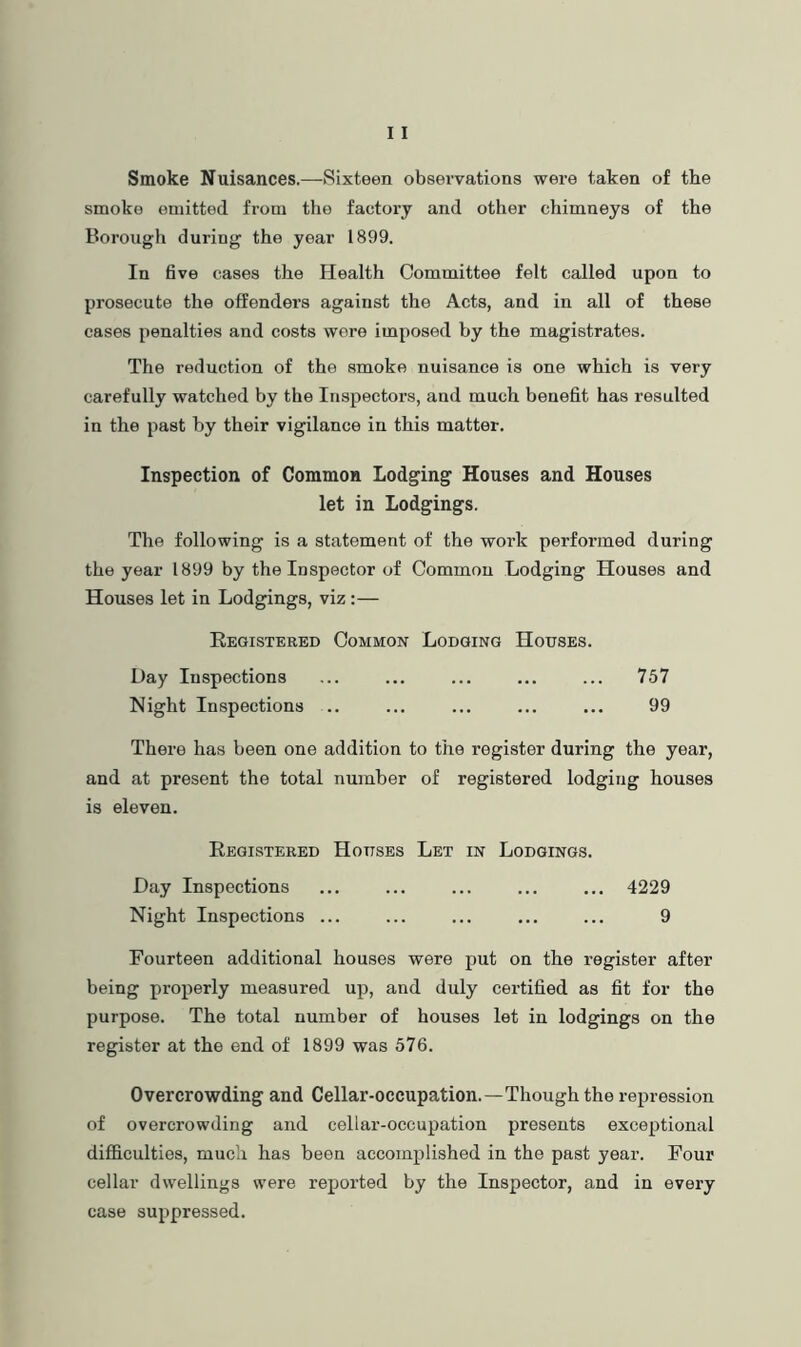 Smoke Nuisances.—Sixteen observations were taken of the smoke emitted from the factory and other chimneys of the Borougli during the year 1899. In five cases the Health Committee felt called upon to prosecute the offenders against the Acts, and in all of these cases penalties and costs were imposed by the magistrates. The reduction of the smoko nuisance is one which is very carefully watched by the Inspectors, and much benefit has resulted in the past by their vigilance in this matter. Inspection of Common Lodging Houses and Houses let in Lodgings. The following is a statement of the work performed during the year 1899 by the Inspector of Common Lodging Houses and Houses let in Lodgings, viz:— Eegistered Common Lodging Houses. Day Inspections ... ... ... ... ... 757 Night Inspections .. ... ... ... ... 99 There has been one addition to the register during the year, and at present the total number of registered lodging houses is eleven. Registered Houses Let in Lodgings. Day Inspections ... ... ... ... ... 4229 Night Inspections ... ... ... ... ... 9 Fourteen additional houses were put on the register after being properly measured up, and duly certified as fit for the purpose. The total number of houses let in lodgings on the register at the end of 1899 was 576. Overcrowding and Cellar-occupation.—Though the repression of overcrowding and cellar-occupation presents exceptional difficulties, much has been accomplished in the past year. Four cellar dwellings were reported by the Inspector, and in every case suppressed.