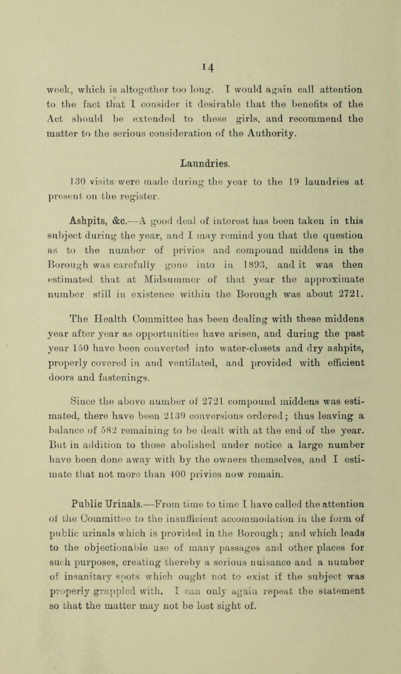 H week, wliicli is altogetlier too lonjj. T would af^ain call attention to the fact that 1 consider it desirable that the benefits of the Act should be extended to these gilds, and recommend the matter to the serious consideratioii of the Authority. Laundries. 130 visits were made during the year to the 19 laundries at present on the register. Ashpits, &c.—A good deal of interest has been taken in this subject during the yeai’, and I may remind you that the question as to the number of privies and compound middens in the Borough was carefully gone into in 1893, audit was then estimated that at Midsummer of that year the ap[)roximate number still in existence vvithiu the Borough was about 2721. The Health Committee has been dealing with these middens year after year as opportunities have arisen, and during the past year 150 have been converted into water-closets and dry ashpits, properly covered in and ventilated, and provided with efficient doors and fastenings. Since the above number of 2721 compound middens was esti- mated, there have boon 2139 conversions ordered; thus leaving a balance of 582 remaining to be dealt with at the end of the year. But iu addition to those abolished under notice a largo number have been done away with by the owners themselves, and I esti- mate ttiat not more than 100 privies now remain. Public Urinals.—From time to time I have called the attention of tlio Committee to the insufficient accommodation in the form of public urinals which is provided in the Borough; and which leads to the objectionable use of many [)assages and other places for sm h purposes, creating thereby a serious nuisance and a number of insanitary spots which ought not to exist if the subject was properly grappled with. I cau only again repeat the statement so that the matter may not be lost sight of.