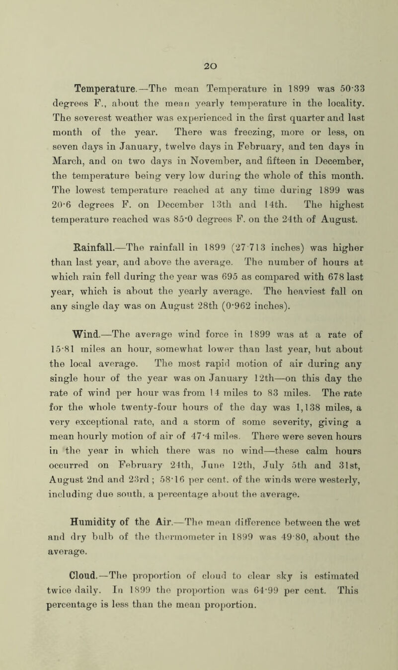 Temperature.—The mean Temperature in 1899 was 50-33 dejrrees F., about the mean yearly temperature in the locality. The severest weather was experienced in the first quarter and last month of the year. There was freezing, more or less, on seven days in January, twelve days in February, and ten days in March, and on two days in November, and fifteen in December, the temperature being very low during the whole of this month. The lowest terapcsrature reached at any time during 1899 was 20-6 degrees F. on December 13th and 14th. The highest temperature reached was 85‘0 degrees F. on the 24th of August. Rainfall.—The rainfall in 1899 (27 713 inches) was higher than last year, and above the average. The number of hours at which rain fell during the year was 695 as compared with 678 last year, which is about the yearly average. The heaviest fall on any single day was on August 28th (0-962 inches). Wind.—The average wind force in 1899 was at a rate of 15-81 miles an hour, somewhat lower than last year, l)ut about the local average. The most rapid motion of air during any single hour of the year was on January 12th—on this day the rate of wind per hour was from 14 miles to 83 miles. The rate for the whole twenty-four hours of the day was 1,138 miles, a very exceptional rate, and a storm of some severity, giving a mean hourly motion of air of 47-4 miles. There were seven hours in the year in which there was no wind—these calm hours occurred on February 21th, .Tune 12th, July 5th and 31st, August 2nd and 23rd ; 58-16 ])er cent, of the winds wore westerly, including duo south, a percentage about the average. Humidity of the Air.—The mean ditforence between the wot and dry bulb of the thermometer iu 1899 was 49 80, about the average. Cloud.—The proportion of cloud to clear sky is estimated twice daily. In 1899 the proportion was 64 99 per cent. This percentage is less than the mean proportion.
