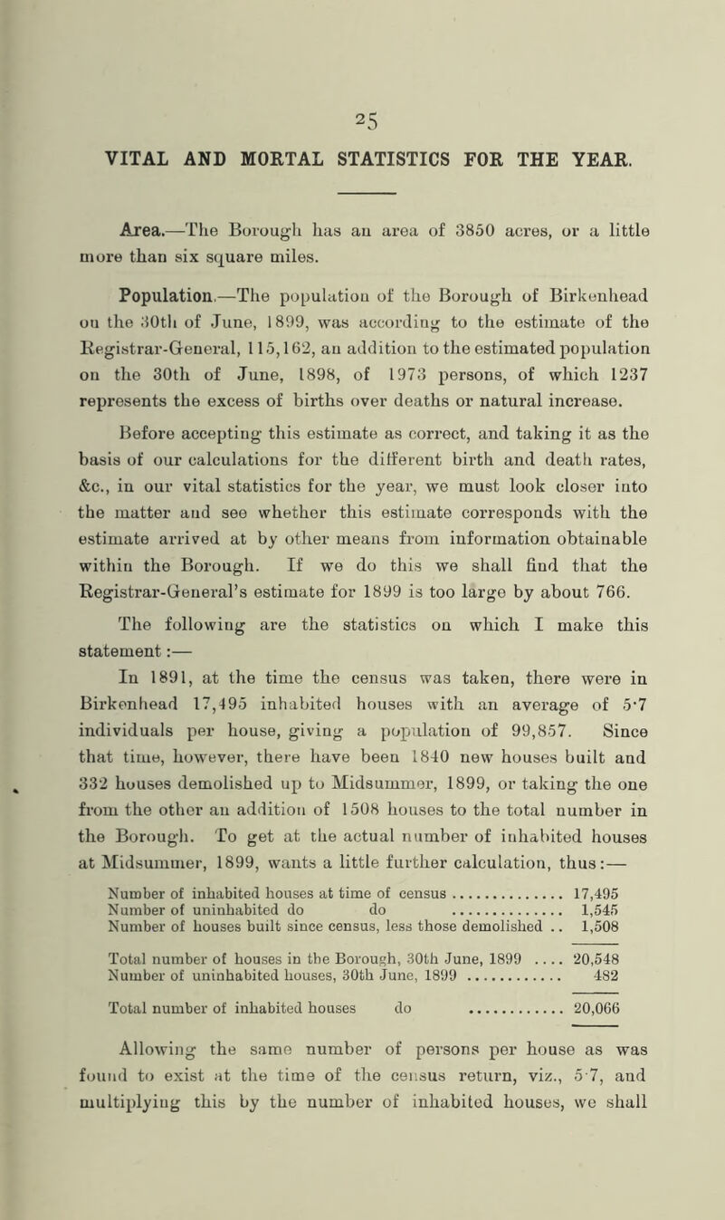 VITAL AND MORTAL STATISTICS FOR THE YEAR. Area.—Tlie Borough has au area of 3850 acres, or a little more than six square miles. Population.—Tlie populatiou of the Borough of Birkenhead ou the 30tli of .June, 1899, was according to the estimate of the Registrar-General, 115,162, au addition to the estimated population on the 30th of June, 1898, of 1973 persons, of which 1237 represents the excess of births over deaths or natural increase. Before accepting this estimate as correct, and taking it as the basis of our calculations for the different birth and deatli rates, &c., in our vital statistics for the year, we must look closer into the matter and see whether this estimate corresponds with the estimate arrived at by other means from information obtainable within the Borough. If we do this we shall find that the Registrar-General’s estimate for 1899 is too largo by about 766. The following are the statistics on which I make this statement:— In 1891, at the time the census was taken, there were in Birkenhead 17,495 inhabited houses with an average of 5‘7 individuals per house, giving a population of 99,857. Since that time, however, there have been 1840 new houses built and 332 houses demolished up to Midsummer, 1899, or taking the one from the other an addition of 1508 houses to the total number in the Borough. To get at the actual number of inhabited houses at Midsummer, 1899, wants a little further calculation, thus: — Number of inhabited houses at time of census 17,495 Number of uninhabited do do 1,645 Number of houses built since census, less those demolished .. 1,508 Total number of houses in the Borough, .30th June, 1899 .... 20,548 Number of uninhabited houses, 30th June, 1899 482 Total number of inhabited houses do 20,066 Allowing the same number of persons per house as was found to exist at the time of the census return, viz., 5 7, and multiplying this by the number of inhabited houses, wo shall