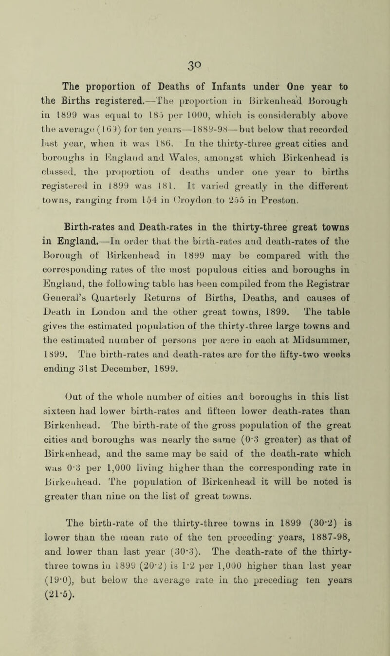 The proportion of Deaths of Infants under One year to the Births registered.—Tlie proportion iu Birkenliea'd Borough in 1899 WHS equal to 18 3 per 1009, wJiich is considerably above the average ( I (i'J) for ten years—1889-98—but below that recorded last year, when it was 186. In the thirty-three great cities and boroughs iu Mnglaiul and Walos, amongst wliich Birkenhead is classed, the pro[)ortion of deaths under one year to births registered in 1899 was 181. It varied greatly in the different towns, rangiu”' from 151 iu ('roydon to 2bb iu Preston. Birth-rates and Death-rates in the thirty-three great towns in England.—In order that the birth-rates and death-rates of the Borough of Birkenhead in 1899 may be compared with the corresponding rates of the most populous cities and boroughs in England, the following table has been compiled from the Registrar General’s Quarterly Returns of Births, Deaths, and causes of Death iu Loudon and the other great towns, 1899. The table gives the estimated population of the thirty-three large towns and the estimated number of persons per acre in each at Midsummer, 1899. The birth-rates and death-rates are for the tifty-two weeks ending 31st December, 1899. Out of the whole number of cities and boroughs in this list sixteen had lower birth-rates and fifteen lower death-rates than Birkenhead. The birth-rate of the gross population of the great cities and boroughs was nearly the same (0'3 greater) as that of Birkenhead, and the same may be said of the death-rate which was 0-3 per 1,000 living higher than the corresponding rate in Birkenhead. The population of Birkenhead it will bo noted is greater than nine on the list of great towns. The birth-rate of the thirty-three towns in 1899 (30‘2) is lower than the mean rate of the ten preceding years, 1887-98, and lower than last year (30’3). The death-rate of the thirty- three towns in 1899 (20'2) is 1'2 per 1,000 higher than last year (19-0), but below the average rate iu the preceding ten years (21-5).