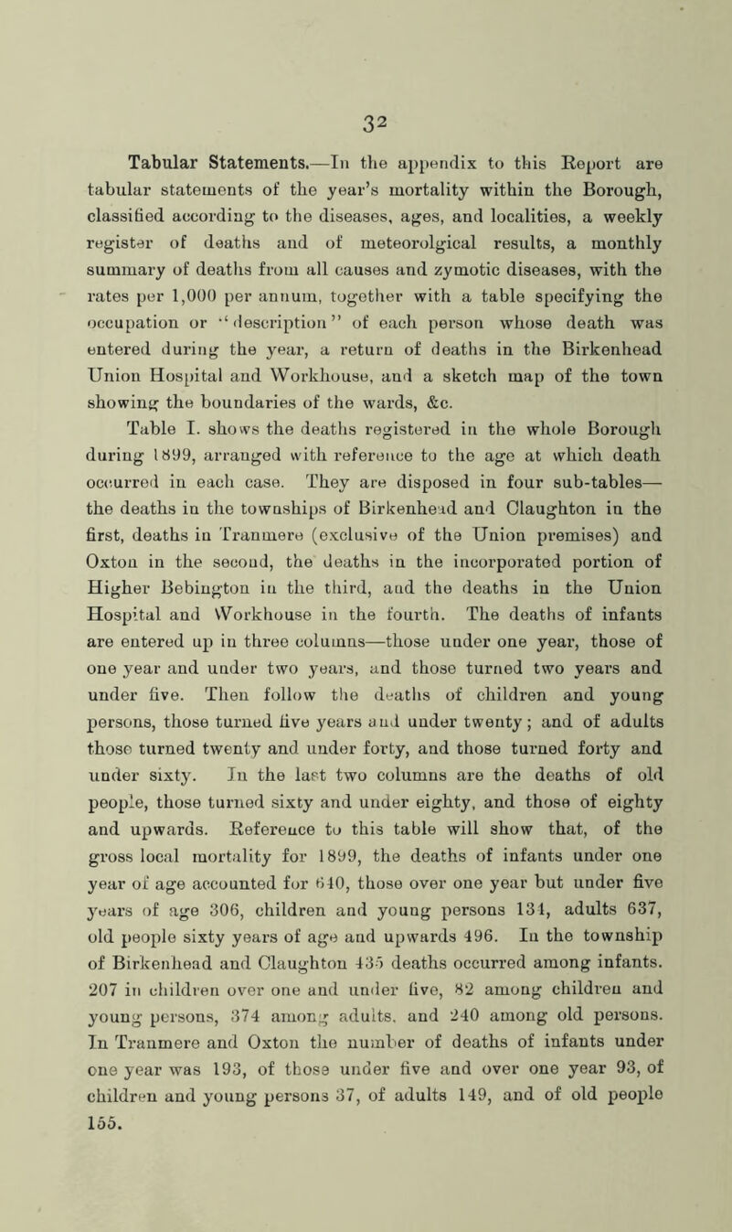 Tabular Statements.—In the appendix to this Report are tabular statements of the year’s mortality within the Borough, classified according to the diseases, ages, and localities, a weekly register of deaths and of meteorolgical results, a monthly summary of deaths from all causes and zymotic diseases, with the rates per 1,000 per annum, together with a table specifying the occupation or •* (lescription ” of each person whose death was entered during the year, a return of deaths in the Birkenhead Union Hos[)ital and Workhouse, and a sketch map of the town showing the boundaries of the wards, &c. Table I. shows the deaths registered in the whole Borough during 1809, arranged with reference to the age at which death occ.urred in each case. They are disposed in four sub-tables— the deaths in the townships of Birkenhead and Olaughton in the first, deaths in Tranmere (e.xclusive of the Union premises) and Oxtou in the second, the deaths in the incorpoi’ated portion of Higher Bebiugton in the third, and the deaths in the Union Hospital and Workhouse in the fourth. The deaths of infants are entered up in three columns—those under one year, those of one year and under two years, and those turned two years and under five. Then follow the deaths of children and young persons, those turned five years and under twenty; and of adults those turned twenty and under forty, and those turned forty and under sixty. Ju the last two columns are the deaths of old people, those turned sixty and under eighty, and those of eighty and upwards. Reference to this table will show that, of the gross local mortality for 1899, the deaths of infants under one year of age accounted for 840, those over one year but under five 3'ears of age 306, children and young persons 131, adults 637, old people sixty years of age and upwards 496. In the township of Birkenhead and Olaughton 43o deaths occurred among infants. 207 in children over one and umler five, 82 among children and young persons, 374 among adults, and 240 among old persons. In Tranmere and Oxton the number of deaths of infants under one year was 193, of those under five and over one year 93, of children and young persons 37, of adults 149, and of old people 155.
