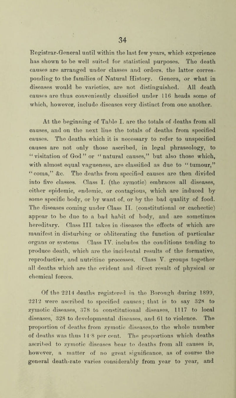 Eegistrar-General until within the last few years, which experience has shown to be well suited for statistical ]>urposes. The death causes are arranged under classes and oi’ders. the latter corres- ponding to the families of Natural History. Genera, or what in diseases would he varieties, are not distinguished. All death causes are thus conveniently classified under 116 heads some of which, however, include diseases very distinct from one another. At the beginning of TaVile I. are the totals of deaths from all causes, and on the next line the totals of deaths from specified causes. The deaths which it is necessary to refer to unspecified causes are not only those ascribed, in legal phraseology, to “ vi.sitation of God” or “natural causes,” hut also those which, with almost equal vagueness, are classified as due to “tumour,” “coma,” &c. The deaths from specified cau.ses are then divided into five classes. Class I. (the zymotic) embraces all diseases, either epidemic, endemic, or contagious, which are induced by some specific body, or by want of, or hy the bad quality of food. The diseases coming under Class IT. (constitutional or cachectic) appear to ho due to a bad habit of body, and are sometimes hereditary. Class III takes in diseases the effects of which are manifest in disturbing or oblitei’ating the function of particular organs or systems Class IV. includes the conditions tending to produce death, which are the incidental results of the formative, reproductive, and nutritine processes. Class V. groups together all deaths which are the evident and direct result of physical or chemical forces. Of the 2214 deaths registered in the Borough during 1899, 2212 were ascribed to specified causes; that is to say 82S to zymotic diseases, .‘178 to constitutional diseases, 1117 to local diseases, 828 to developmental diseases, and 61 to violence. The proportion of deaths from zymotits diseases,to the whole number of deaths was thus 1 4 8 per cent. The proportions which deaths ascrilied to zymotic diseases bear to deaths from all causes is, however, a matter of no great significance, as of course the general death-rate varies considerably from year to year, and