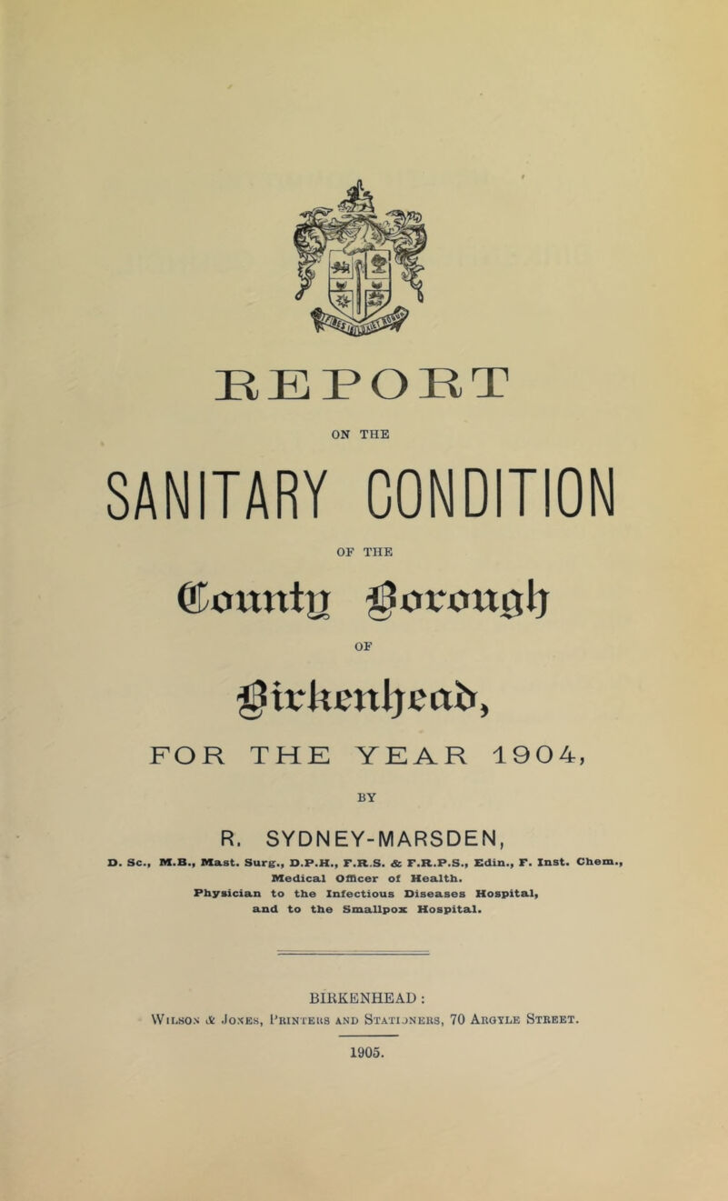 REPORT ON THE SANITARY CONDITION OF THE ®oitntn OF FOR THE YEAR 1904, R. SYDNEY-MARSDEN, D. Sc., M.B., Mast. Sure., D.P.H., F.R.S. & F.R.P.S., Edin., F. Inst. Chem., Medical Officer of Health. Physician to the Infectious Diseases Hospital, and to the Smallpox Hospital. BIKKENHEAD: Wilson it .Jones, I’ihnteus and Statijneks, 70 Arqyle Street.