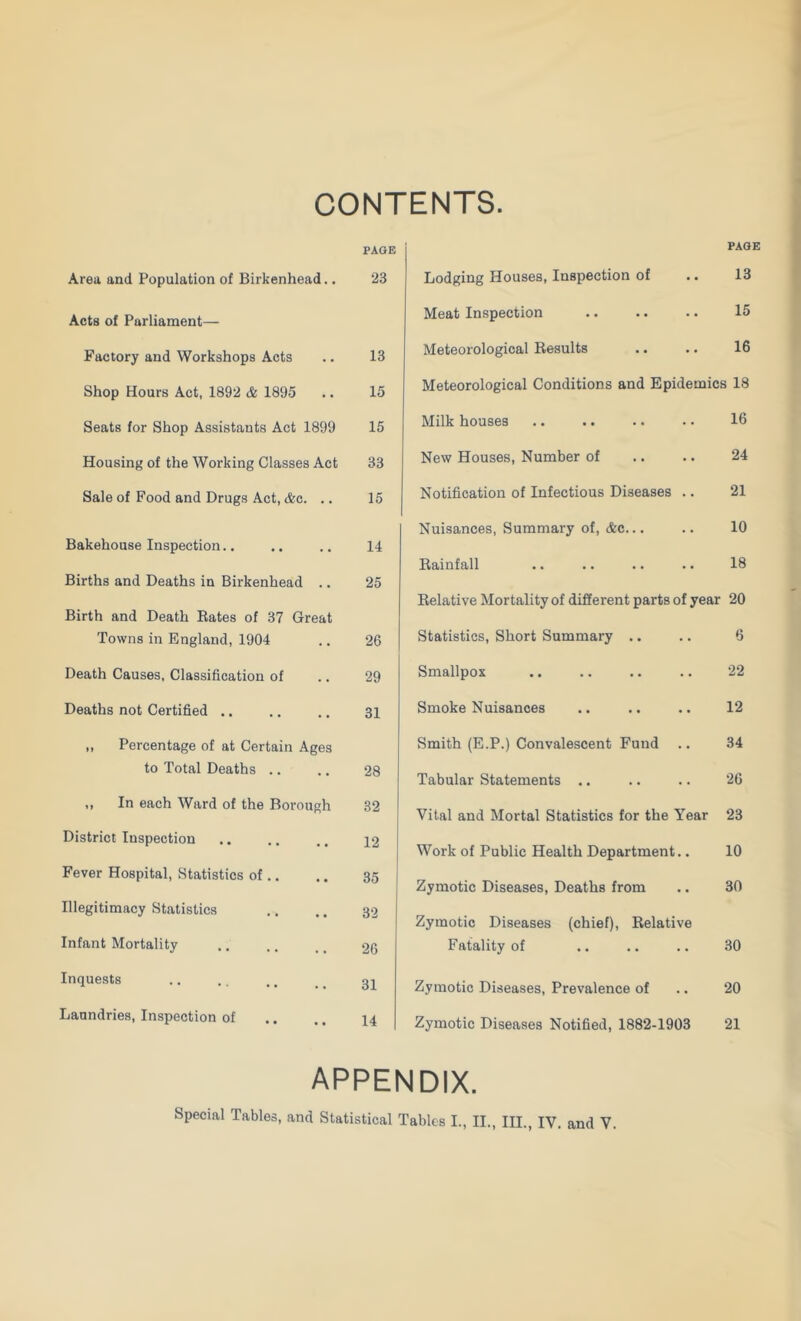 CONTENTS PAGE Area and Population of Birkenhead.. 23 Acts of Parliament— Factory and Workshops Acts .. 13 Shop Hours Act, 1892 cfe 1895 .. 15 Seats for Shop Assistants Act 1899 15 Housing of the Working Classes Act 33 Sale of Food and Drugs Act, &c. .. 15 Bakehouse Inspection.. .. .. 14 Births and Deaths in Birkenhead .. 25 Birth and Death Rates of 37 Great Towns in England, 1904 ,. 26 Death Causes, Classification of .. 29 Deaths not Certified .. .. .. 34 ,, Percentage of at Certain Ages to Total Deaths ., .. 28 ,, In each Ward of the Borough 32 District Inspection .. ,. .. 42 “ I Fever Hospital, Statistics of.. .. 35 ' Illegitimacy Statistics ,. .. 32 Infant Mortality .. .. , _ 26 Inquests .. .. ,. _ _ Laundries, Inspection of .. .. 44 Lodging Houses, Inspection of Meat Inspection Meteorological Results PAGE 13 15 16 Meteorological Conditions and Epidemics 18 Milk houses .. .. .. .. 16 New Houses, Number of .. .. 24 Notification of Infectious Diseases .. 21 Nuisances, Summary of, &c... .. 10 Rainfall .. .. .. .. 18 Relative Mortality of different parts of year 20 Statistics, Short Summary .. Smallpox Smoke Nuisances Smith (E.P.) Convalescent Fund Tabular Statements .. Vital and Mortal Statistics for the Year 23 Work of Public Health Department.. 10 Zymotic Diseases, Deaths from 6 22 12 34 26 Zymotic Diseases (chief). Relative Fatality of Zymotic Diseases, Prevalence of Zymotic Diseases Notified, 1882-1903 30 30 20 21 appendix.