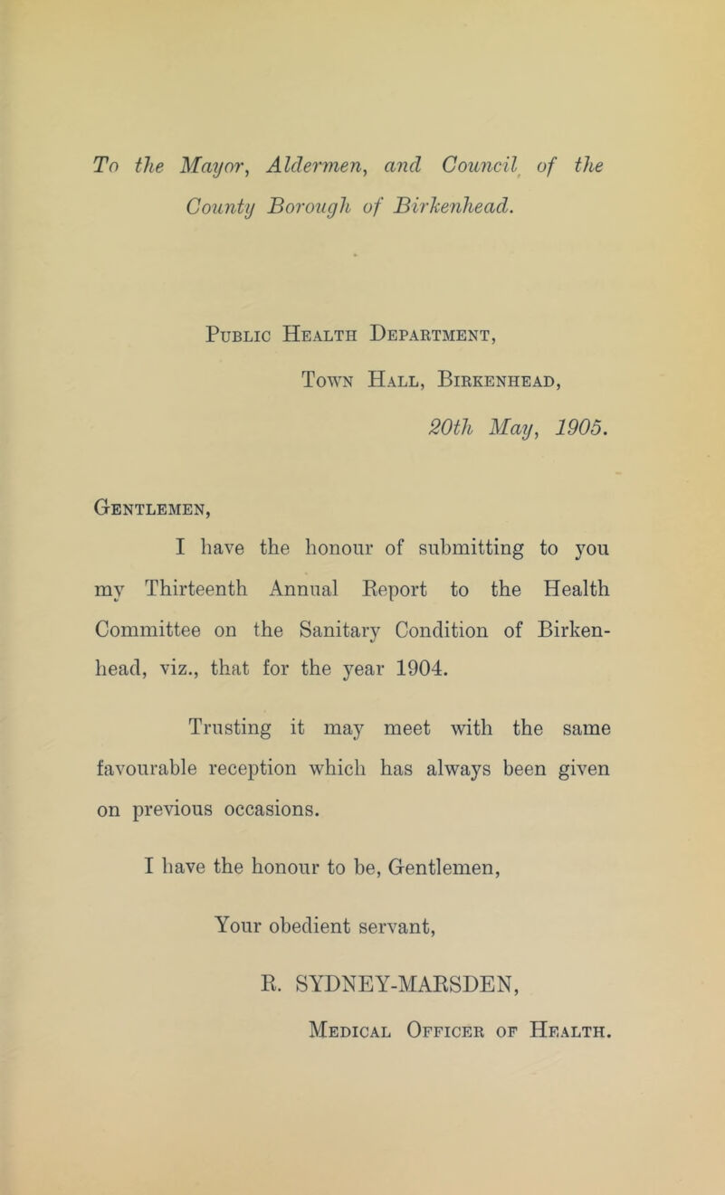 To the Mayor, Aldermen, and Council^ of the County Borough of Birkenhead. Public Health Department, Town Hall, Birkenhead, 20th May, 1905. Gentlemen, I have the honour of submitting to you my Thirteenth Annual Keport to the Health Committee on the Sanitary Condition of Birken- head, viz., that for the year 1904. Trusting it may meet with the same favourable reception which has always been given on previous occasions. I have the honour to be. Gentlemen, Your obedient servant. R. SYDNEY-MARSDEN, Medical Officer of Health.