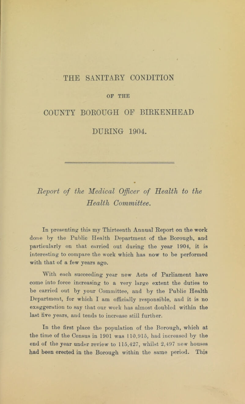 THE SANITAKY CONDITION OF THE COUNTY BOROUGH OF BIRKENHEAD DURING 1904. Bejyoi't of the Medical Officer of Health to the Health Committee. In presPntinof this my Thirteenth Annual Report on the work done by the Public Health Department of the Borough, and particularly on that carried out during the year 1904, it is interesting to compare the work which has now to be performed with that of a few years ago. With each succeeding year new Acts of Parliament have come into force increasing to a very large extent the duties to be carried out bj your Committee, and by the Public Health Department, for which I am officially responsible, and it is no exaggeration to say that our work has almost doubled within the last live years, and tends to increase still further. In the first place the population of the Borough, which at the time of the Census in 1901 was 110,915, had increased by the end of the year under review to 115,427, whilst 2,497 new houses had been erected in the Borough within the same period. This