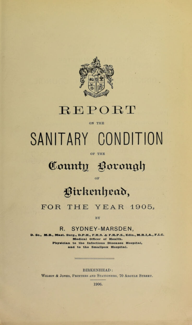 HEPORT ON THE SANITARY CONDITION OF THE FOR THE YEAR 1905., R. SYDNEY-MARSDEN, D. 8c., M.B., Mast. Sure., D.P.H., F.R.S. & F.R.P.S., Edin., M.R.I,A., F.I.C. Medical Of&cer of Healtb. Physician to the Infectious Diseases Hospital, and to the Smallpox Hospital. BIRKENHEAD: Wilson & Jones, Printers and Stationers, 70 Arqyle Street. 1906.