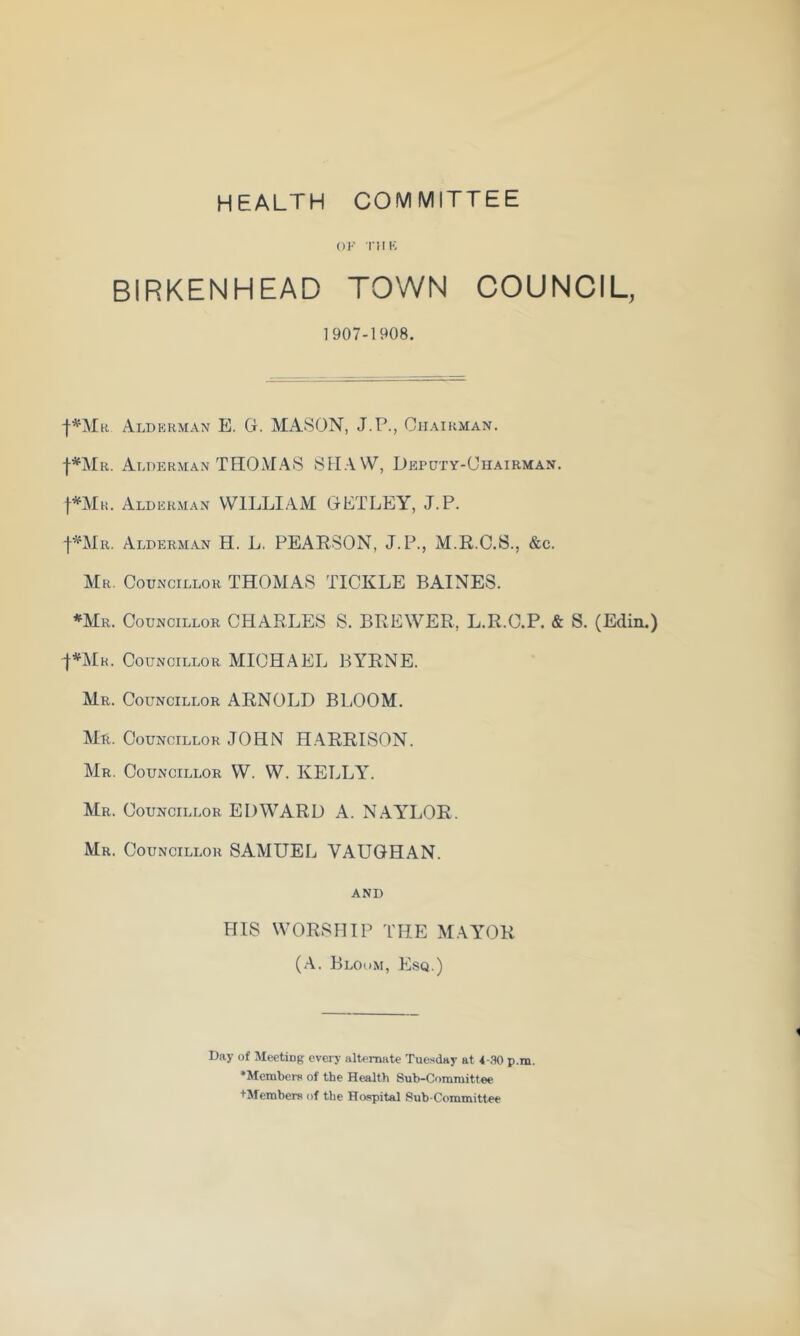HEALTH COMMITTEE OF I’! IK BIRKENHEAD TOWN COUNCIL, 1907-1908. I^Mr Alderman E. G. MxASON, J.P., Chairman. Alderman TH0MA8 Deputy-Chairman. fniR. Alderman WILLIAM GLTLEY, J.P. j-^’^Mii, Alderman H. L. PEARSON, J. P., M.R.C.S., &c. Ur. Councillor THOMA8 TICKLE BAINES. *Mr. Councillor CHARLES 8. BREWER, L.R.C.P. & S. (Edin.) f*]\lR. Councillor MICHAEL BYRNE. Mr. Councillor ARNOLD BLOOM. Mr. Councillor JOHN H.ARRISON. Mr. Councillor W. W. KELLA'. Mr. Councillor EDWARD A. NAY'LOR. Mr. Councillor SAMUEL VAUGHAN. AND HIS WORSHIP THE MAYOR (A. Blohm, Esq.) Day of Meetiog every alternate Tuesday at 4-.W p.m. •Members of the Health Sub-Committee +Members of the Hospital Sub committee