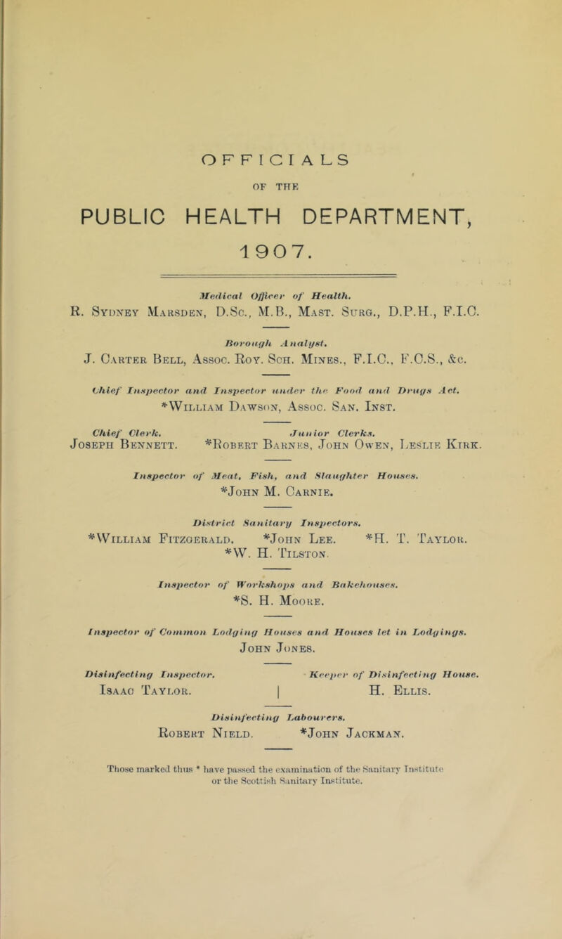 OFFICIALS OF THK PUBLIC HEALTH DEPARTMENT, 1907. Medical Officer of Health. R. Sydney Marsden, D.Sc., M.B., Mast. Surg., D.P.H., F.I.C. Boronf/h Analyst, J. Carter Bell, Assoc. Roy. Sch. Mines., F.I.C., F.C.S., &c. tjhlef Inspector and Inspector under the Food and Drays Act, ^William Dawson, Assoc. San. Inst. Chief Clerk, .Tunior Clerks, Joseph Bennett. ^Robert Barnes, John Owen, Leslie Kirk. Inspector of Meat, Fish, and Slnayhter Houses, *JoHN M. Carnie. District Sanitary Inspectors, ^William Fitzgerald. ^John Lee. '*‘11. T. Taylor. *\V. H. Tilston. Inspector of Workshops and Bakehouses. *S. H. Moore. Inspector of Common Lodyiny Houses and Houses let in Lodyinys. John Jones. Disinfectiny Inspector. Keeper of Disinfect!ny House. Isaac Taylor. | H. Ellis. Disinfectiny labourers. Robert Nield. *John Jackman. Those marked thus * have passed the e.xamination of the Sanitary Institute or the Scottish S.initiiry Institute.