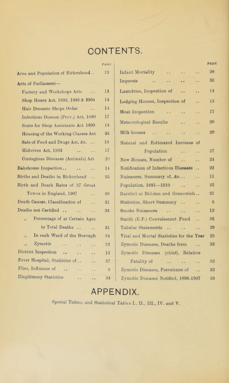 CONTENTS. PAGi'; Area and Population of Birkenhead.. '23 Acts of Piirliaraent— Factory and Workshops Acts .. 13 Shop Hours Act, 1892, 1895 & 1'904 14 Hair Dressers Shops Order .. 11 Infectious Disease (Prov.) Act, 1890 17 Seats for Shop Assistants Act 1899 14 Housing of the Working Classes Act 35 Sale of Food and Drugs Act, Ac. .. 18 Midwives Act, 1902 .. .. 17 Contagious Diseases (Animals) Act 20 Bakehouse Inspection.. .. .. 14 Births and Deaths in Birkenhead .. 25 Birth and Death Rates of 37 Great Towns in England, 1907 .. 30 Death Causes, Classification of .. 31 Deaths not Certified .. .. .. 33 ,, Percentage of at Certain Ages to Total Deaths .. .. 31 ,, In each Ward of the Borough 34 ,, Zymotic 32 District Inspection .. .. .. 12 Fever Hospital, Statistics of .. .. 37 Flies, Influence of .. .. .. $ Illegitimacy Statistics .. ,. 34 PAGE Infant Mortality .. .. .. 28 Inquests .. .. .. • • 33 Laundries, Inspection of .. .. 14 Lodging Houses, Inspection of .. 13 Meat Inspection .. .. .. 17 Meteorological Results .. .. 20 Milk houses .. .. .. .. 20 Natural and Estimated Increase of Population ., .. 27 New Houses, Number of .. .. 24 Notification of Infectious Diseases .. 22 Nuisances, Summary of, Ac... .. 11 Population, 1891—1910 .. .. 25 Rainfall at Bidstou and Greenwich.. 21 Statistics, Short Summary .. .. 6 Smoke Nuisances .. .. .. 12 Smith (E.P.) Convalescent Fund .. 36 Tabular Statements .. .. .. 29 Vital and Mortal Statistics for the Year 23 Zymotic Diseases, Deaths from .. 32 Zymotic Diseases (chief). Relative Fatality of .. .. .. 32 Zymotic Diseases, Prevalence of .. 22 Zymotic Diseases Notified, 1896-1907 23 APPENDIX.