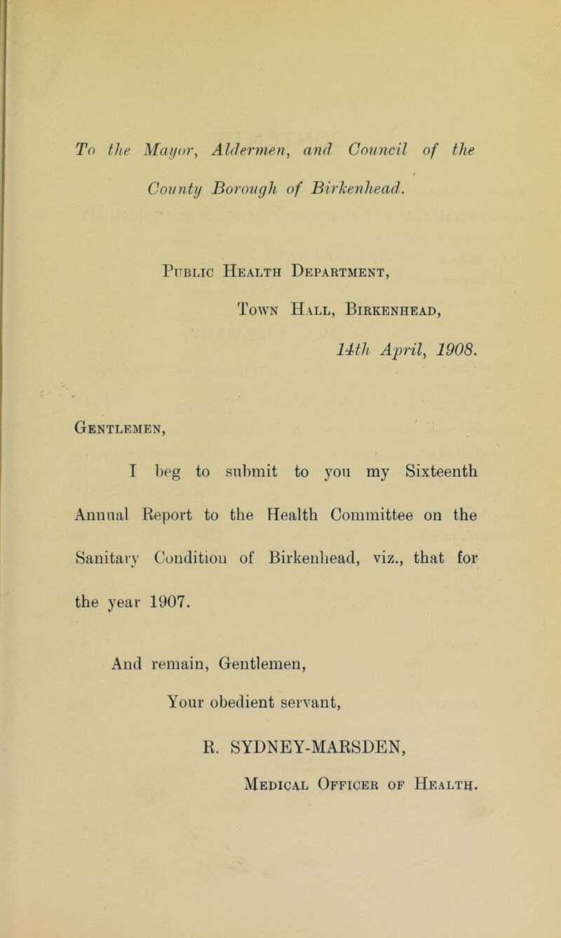 To the Alaijor, Aldermen, and Council of the County Borough of Birhenliead,, Public Health Department, Town Hall, Birkenhead, 14th Aprils 1908. Gentlemen, I beg to submit to you my Sixteenth Annual Report to the Health Committee on the Sanitary Condition of Birkenhead, viz., that for the year 1907. And remain. Gentlemen, Your obedient servant. R. SYDNEY-MARSDEN, Medical Officer of Health.