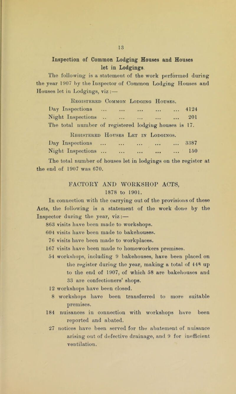 Inspection of Common Lodging Houses and Houses let in Lodgings The following is a statement of the work performed during the year 1907 by the Inspector of Common Lodging Houses and Houses let in Lodgings, viz :— Kegistered Common Lodging Houses. Day Inspections ... ... ... ... ... 4124 Night Inspections .. ... ... ... ... 201 The total number of registered lodging houses is 17. Registered Houses Let in Lodgings. Day Inspections ... ... ... ... ... 3387 Night Inspections ... ... ... ... ... 150 The total number of houses let in lodgings on the register at the end of 1907 was 670. FACTORY AND WORKSHOP ACTS, 1878 to 1901. In connection with the carrying out of the provisions of these Acts, the following is a statement of the work done by the Inspector during the year, viz:— 863 visits have been made to workshops. 604 visits have been made to bakehouses. 76 visits have been made to workplaces. 167 visits have been made to homeworkers premises. 54 workshops, including 9 bakehouses, have been placed on the register during the year, making a total of 448 up to the end of 1907, of which 58 are bakehouses and 33 are confectioners’ shops. 12 workshops have been closed. 8 workshops have been transferred to more suitable premises. 184 nuisances in connection with workshops have been reported and abated. 27 notices have been served for the abatement of nuisance arising out of defective drainage, and 9 for inefficient ventilation.