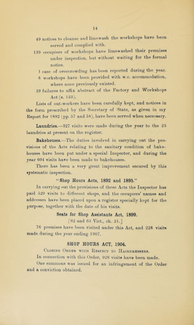49 notices to cleanse and limewash the workshops have been served and complied with. 139 occupiers of workshops have limewashed their premises under inspection, but without waiting for the formal notice. 1 case of overcrowding has been reported during the year. 6 workshops have been provided with w.c. accommodation, where none previously existed. ‘29 failures to affix abstract of the Factory and Workshops Act (s. 133). Lists of out-workers have been carefully kept, and notices in the form prescribed by the Secretary of State, as given in my Report for 1892 (pp. 57 and 58), have been served when necessary. Laundries.—327 visits were made during the year to the 25 laundries at present on the register. Bakehouses.—The duties involved in carrying out the pro- visions of tlie Acts relatiug to the sanitary condition of bake- houses have beeu put under a special Inspector, and during the year 604 visits have been made to bakehouses. There has beeu a very great improvement secured by this systematic inspection. “ Shop Hours Acts, 1892 and 1895.” In carrying out the provisions of these Acts the Inspector has paid 520 visits to ditferont shops, and the occupiers’ names and addresses have beeu placed upon a register specially kept for the purpose, together with the date of his visits. Seats for Shop Assistants Act, 1899. [62 and 63 Viet., ch. 2l.j 76 premises have been visited under this Act, and 228 visits made during the year ending 1907. SHOP HOURS ACT, 1904. Closing Order with Hespecx to Hairdressers. In connection with this Order, 928 visits have been made. One summons was issued for an infringement of the Order and a conviction obtained.