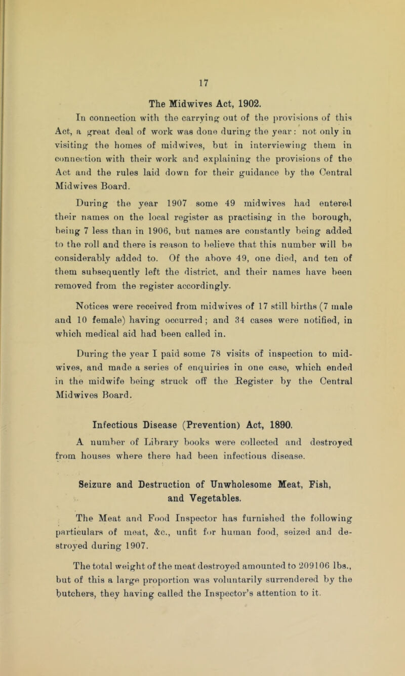 The Midwives Act, 1902. In connection with the carrying out of the provisions of this 9 Act, a f^reat deal of work was done durinj^ the year: not only in visiting the homes of mid wives, but in interviewing them in connection with their work and explaining: the provisions of the Act and the rules laid down for their guidance by the Central Mid wives Board. During the year 1907 some 49 mid wives had entered their names on the local register as practising in the borough, being 7 less than in 1906, but names are constantly being added to the roll and there is reason to believe that this number will be considerably added to. Of the above 49, one died, and ten of them subsequently left the district, and their names have been removed from the register accordingly. Notices were received from mid wives of 17 still births (7 male and 10 female) having occurred ; and 34 cases were notided, in which medical aid had been called in. During the year I paid some 78 visits of inspection to mid- wives, and made a series of enquiries in one case, which ended in the midwife being struck off the Register by the Central Mid wives Board. Infectious Disease (Prevention) Act, 1890. A number of Library books were collected and destroyed from houses where there had been infectious disease. Seizure and Destruction of Unwholesome Meat, Fish, and Vegetables. The Meat and Food Inspector has furnished the following particulars of moat, &c., undt for human food, seized and de- stroyed during 1907. The total weight of the meat destroyed amounted to 209106 lbs., but of this a large proportion was voluntarily surrendered by the butchers, they having called the Inspector’s attention to it.