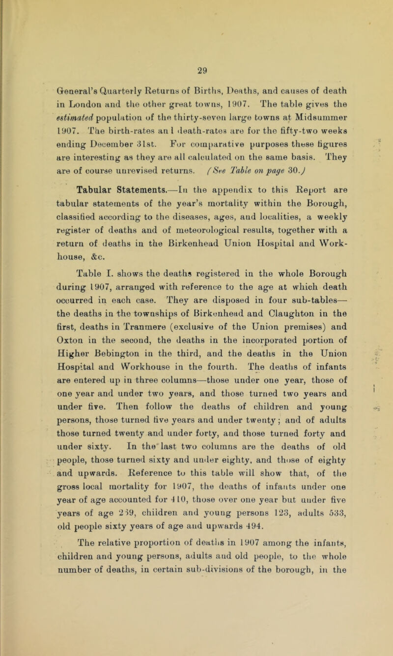 General’s Quarterly Returns of Birtlis, Deaths, and causes of death in London and tlie otlier great towns, 1907. The table gives the estimated population of the thirty-seven large towns at Midsummer 1907. The birth-rates an I death-ratos are for tho fifty-two weeks ending December 31st. For com[»arative purposes these figures are interesting as they ai’e all calculated on the same basis. They are of course uurevised returns, f St-e Table on page 30.J Tabular Statements.—In the appendix to this Report are tabular statements of the year’s mortality within the Borough, classified according to the diseases, ages, and localities, a weekly register of deaths and of meteorological results, together with a return of deaths in the Birkenhead Union Hospital and Work- house, &c. Table I. shows the deaths registered in the whole Borough during 1907, arranged with reference to the age at which death occurred in each case. They are disposed in four sub-tables— the deaths in the townships of Birkenhead and Claughton in the first, deaths in Tranmere (e.xclusive of the Union premises) and Oxton in the second, the deaths in the incorporated portion of Higher Bebington in the third, and the deatlis in the Union Hospital and Workhouse in the fourth. The deaths of infants are entered up in three columns—those under one year, those of one year and under two years, and those turned two years and under five. Then follow the deaths of children and young persons, those turned five years and under twenty; and of adults those turned twenty and under forty, and those turned forty and under sixty. In the'last two columns are the deaths of old people, those turned sixty and uinler eighty, and those of eighty and upwards. Reference to this table will show that, of tlie gross local mortality for 1907, the deaths of infants under one year of age accounted for 4 10, those over one year but under five years of age 2i9, children and young persons 123, adults 533, old people sixty years of age and upwards 494. The relative proportion of deatlis in 1907 among the infants, children and young persons, adults and old people, to the whole number of deaths, in certain sub-divisions of the borough, in the