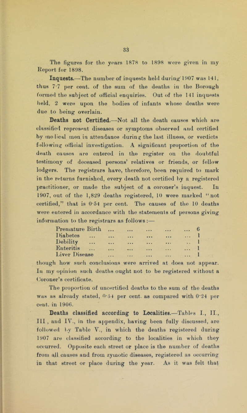 The figures for the years 1878 to 1898 were given in my Report for 1898. Inquests.—The number of inquests held during 1907 was 141, thus 7’7 per cent, of the sum of the deaths iu the Borough formeil the subject of official enquiries. Out of the 141 inquests lield, 2 were upon the bodies of infants whose deaths were due to being overlain. Deaths not Certified.—Not all the death causes which are classified represent diseases or symptoms observed and certified by medical men iu attendance during the last illness, or verdicts following official investigation. A significant proportion of the death cau.sos are entered in the register on the doubtful testimony of deceased persons’ relatives or friends, or fellow lodgers. The registrars have, therefore, been required to mark in the returns furnished, every death not certified by a registered practitioner, or made the subject of a coroner’s inquest. In 1907, out of the 1,829 deaths registered, 10 were marked “not certified,” that is 0’5^ per cent. The causes of the 10 deaths were entered in accordance with the statemenls of persons giving information to the registrars as follows Premature Birth Diabetes Debility Enteritis Liver Disease ived at does . 6 . 1 1 1 . 1 lot appear. though how such conclusions were arri In my ojiinion such deaths ought not to be registered without a ('oroner’s certificate. The proportion of uncertified deaths to the sum of the deaths was as already stated, tl-o j per cent, as compared with 0'24 per cent, in 1906. Deaths classified according to Localities.—Tables I., II., Ill , and IV., in the appendix, having been fully discussed, are followed b} Table V., in which the deaths registered during 1907 are classified according to the localities in which they occurred. Opposite each street or place is the number of deaths from all causes and from zymotic diseases, registered as occurring in that street or place during the year. As it was felt that