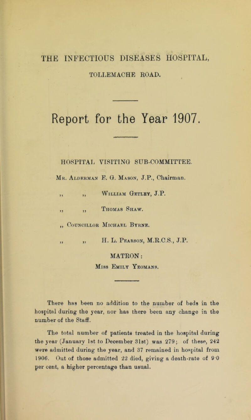 THE INFECTIOUS DISEASES HOSPITAL, TOLLEJfACHE ROAD. Report for the Year 1907. HOSPITAL VISITING SUB-COMMITTEE. Mr. Alokhman E. G. Mason, J.P., Chairman. ,, ,, William Getlby, J.P. ,, ,, Thomas Shaw. ,, Councillor Michael Byrne. H. L. Pearson, M.R.C.S., J.P. MATRON: Miss Emily Yeomans. There has been no addition to the number of beds in the hospital during the year, nor has there been any change in the number of the Staff. The total number of patients treated in the hospital during the year (January Ist to December Slst) was 279; of these, 242 were admitted during the year, and 37 remained in hospital from 1906. Out of those admitted 22 died, giving a death-rate of 9 0 per cent, a higher percentage than usual.
