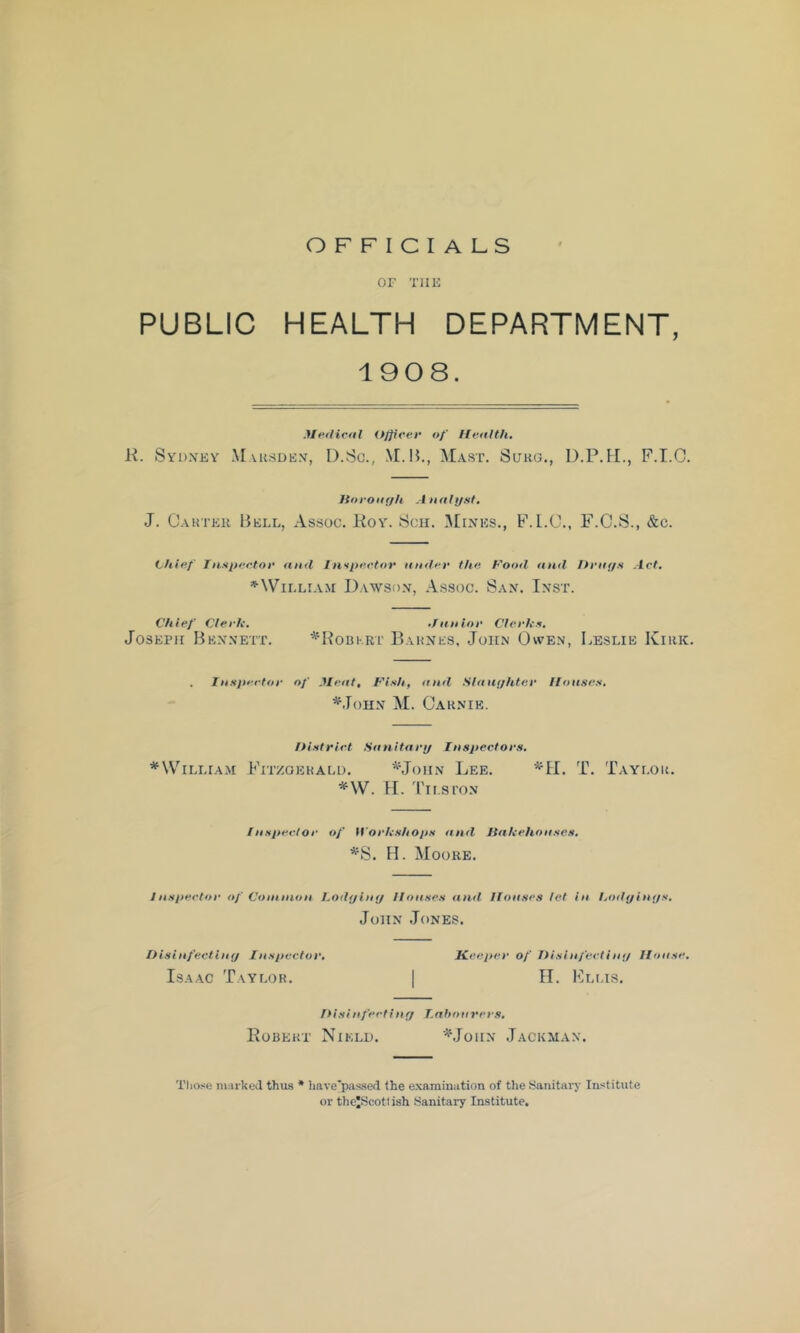 OFFICIALS OF THE PUBLIC HEALTH DEPARTMENT, 1908. Me.iHvtil (t/jieer of Health, K. Sydney Maksden, I).So., Mast. Sukg., D.P.M., F.I.O. ltoroar)h A nalyst. J. Cakter Bell, As.soc. Koy. Sen. Mines., F.L.O., F.C.S., &c. tyhie.f Innyeetoe and IH'lpe.etor ander the. Food <tnd Drays Art, ^William Dawson, Assoc. San. Inst. Chief Clerk, ,/anior Clerks, Joseph Bennett. ^'Horkrt Bahnes, John Owen, Leslie Kirk. Inspector of Meat, Fish, and Slaayhter llonses, ^.lonN M. Oarnie. IHstriet Sanitary Inspectors, ^William Fitzgerald. ^John Lee. T. Taylor. *W. 11. Tii.si'on Insperlor of H'orkshops and Itakehonses, *S. H. Moore. Jnspertor of Common Lodylny llonses <ind Houses let in hodyinys, John Jones. Disinfectiny Inspector, Keeper of Disinfeetiny House, Isaac Taylor. | II. ICllis. Disinfeetiny T.nhonrers, Bobert Nield. '^Mohn Jackman. Those marked thus • liave'pa^'^ed the examination of tlie Sanitary Institute or theJScotlish Sanitary Institute,