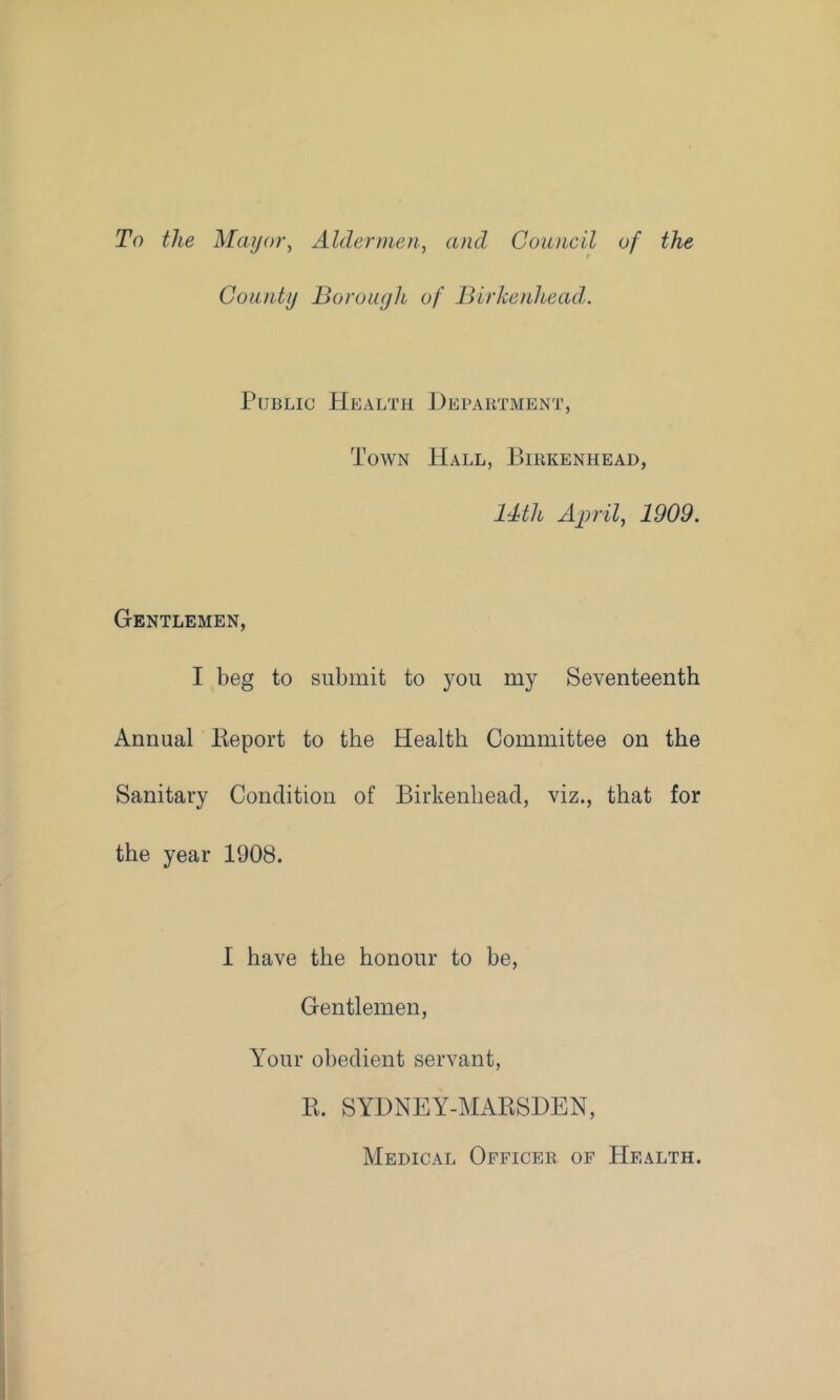 To the Mayor^ Aldermen., and Council of the County Borough of Birkenhead,. Public PIealth Department, Town Hall, Birkenhead, Mth April, 1909. Gentlemen, I beg to submit to you my Seventeenth Annual lieport to the Health Committee on the Sanitary Condition of Birkenhead, viz., that for the year 1908. I have the honour to be. Gentlemen, Your obedient servant, R. SYDNEY-MARSDEN, Medical Officer of Health.