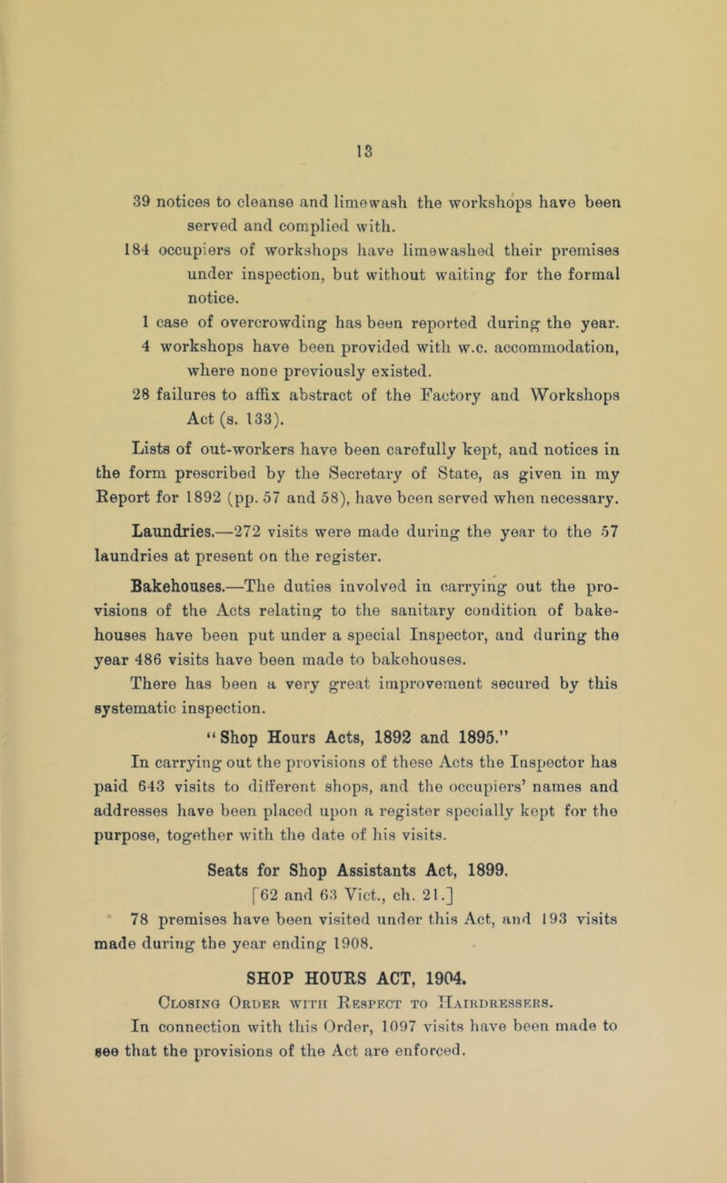 39 notices to cleanse and lime wash the workshops have been served and complied with. 184 occupiers of workshops have lime washed their premises under inspection, but without waiting for the formal notice. 1 case of overcrowding has been reported during the year. 4 workshops have been provided with w.c. accommodation, where none previously existed. 28 failures to affix abstract of the Factory and Workshops Act (s. 133). Lists of out-workers have been carefully kept, and notices in the form prescribed by the Secretary of State, as given in my Report for 1892 (pp. 57 and 58), have been served when necessary. Laundries.—272 visits were made during the year to the 57 laundries at present on the register. Bakehouses.—The duties involved in carrying out the pro- visions of the Acts relating to the sanitary condition of bake- houses have been put under a special Inspector, and during the year 486 visits have been made to bakehouses. There has been a very great improvement secured by this systematic inspection. “ Shop Hours Acts, 1892 and 1895.” In carrying out the provisions of these Acts the Inspector has paid 643 visits to different shops, and the occupiers’ names and addresses have been placed upon a register specially kept for the purpose, together with the date of his visits. Seats for Shop Assistants Act, 1899. [62 and 63 Viet., ch. 21.] 78 premises have been visited under this Act, and 193 visits made during the year ending 1908. SHOP HOURS ACT, 1904. Closing Order with Respect to Hairdressers. In connection with this Order, 1097 visits have been made to see that the provisions of the Act are enforced,