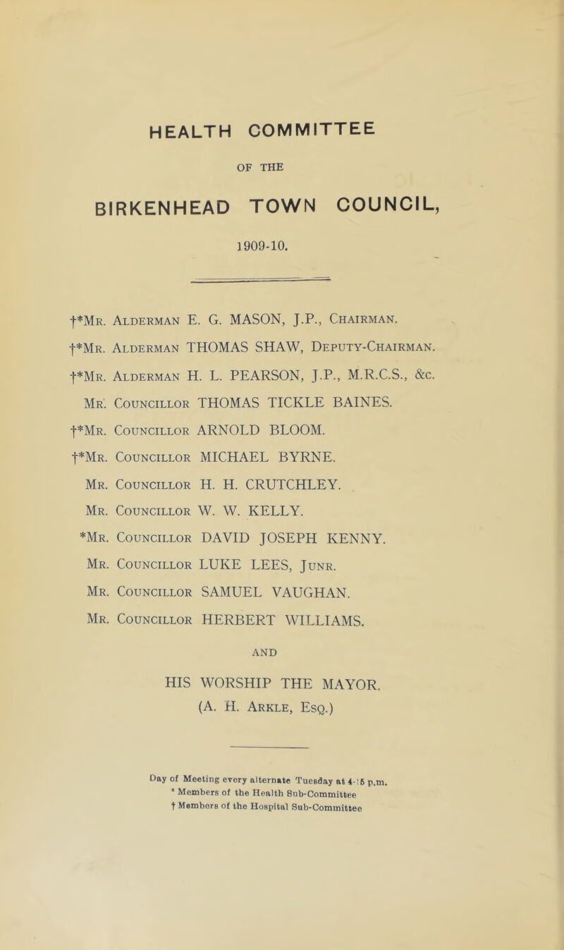 HEALTH COMMITTEE OF THE BIRKENHEAD TOWN COUNCIL, 1909-10. f*MR. Alderman E. G. MASON, J.P., Chairman. t*MR. Alderman THOMAS SHAW, Deputy-Chairman. ■|■*MR. Alderman H. L. PEARSON, J.P., M.R.C.S., &c. Mr. Councillor THOMAS TICKLE BAINES. t*MR. Councillor ARNOLD BLOOM. t*MR. Councillor MICHAEL BYRNE. Mr. Councillor H. H. CRUTCHLEY. Mr. Councillor W. W. KELLY. *Mr. Councillor DAVID JOSEPH KENNY. Mr. Councillor LUKE LEES, Junr. Mr. Councillor SAMUEL VAUGHAN. Mr. Councillor HERBERT WILLIAMS. AND HIS WORSHIP THE MAYOR. (A. H. Arkle, Esq.) Day of Meeting every alternate Tuesday at 4-16 p.m. * Members of the Health Sub-Committee t Members of the Hospital Sub-Committee