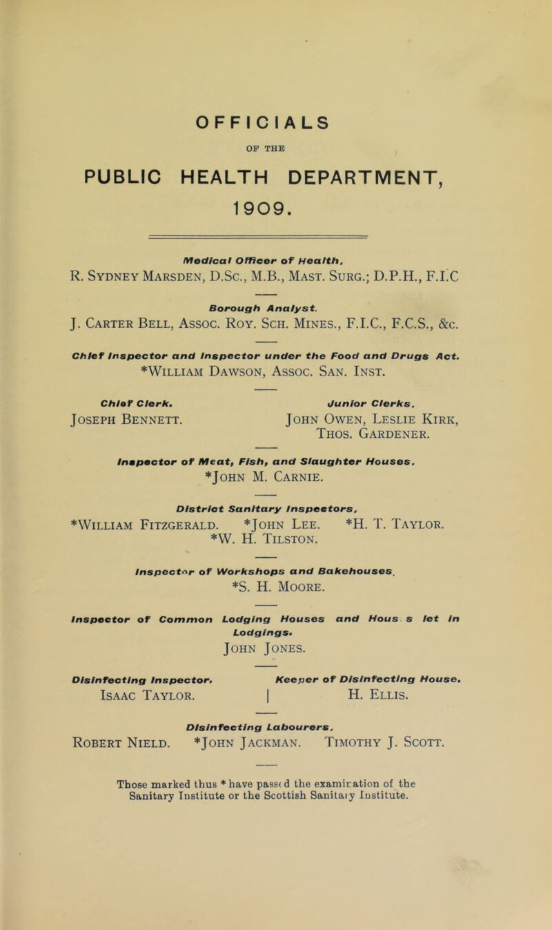 OFFICIALS OP THE PUBLIC HEALTH DEPARTMENT, 1909. lYlodlcal Officer of Health. R. Sydney Marsden, D.Sc., M.B., Mast. Surg.; D.P.H., F.I.C Borough Analyst. J. Carter Bell, Assoc. Roy. Sch. Mines., F.I.C., F.C.S., &c. Chief Inspector and Inspector under the Food and Drugs Act. ♦William Dawson, Assoc. San. Inst. Chief Clerk. Junior Clerks, Joseph Bennett. John Owen, Leslie Kirk, Thos. Gardener. Inspector of Meat, Fish, and Slaughter Houses. ♦John M. Carnie. DIstriot Sanitary Inspectors. ♦William Fitzgerald. ♦John Lee. ♦!!. T. Taylor. ♦W. H. Tilston. Inspectf*r of Workshops and Bakehouses, ♦S. H. Moore. Inspector of Common Lodging Houses and Hous.s let In Lodgings. John Jones. Disinfecting Inspector. Keeper of Disinfecting House. Isaac Taylor. | H. Ellis. Disinfecting Labourers. Robert Nield. ♦John Jackman. Timothy J. Scott. Those marked thus *have passed the examiration of the Sanitary Institute or the Scottish Sanitary Institute.