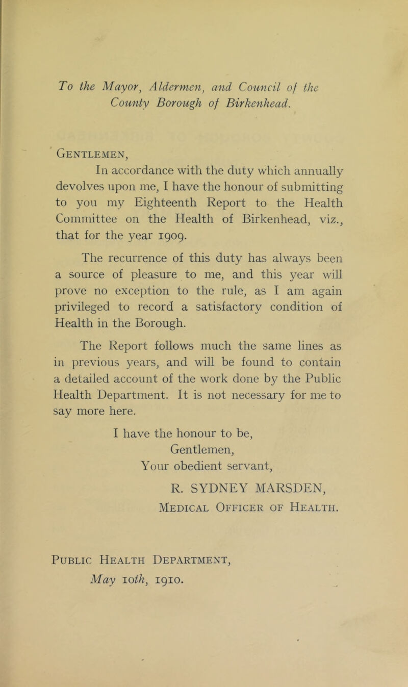 To the Mayor, Aldermen, and Council of the County Borough of Birkenhead. ' Gentlemen, In accordance with the duty which annually devolves upon me, I have the honour of submitting to you my Eighteenth Report to the Health Committee on the Health of Birkenhead, viz., that for the year 1909. The recurrence of this duty has always been a source of pleasure to me, and this year will prove no exception to the rule, as I am again privileged to record a satisfactory condition of Health in the Borough. The Report follows much the same lines as in previous years, and will be found to contain a detailed account of the work done b}^ the Public Health Department. It is not necessary for me to say more here. I have the honour to be. Gentlemen, Your obedient servant, R. SYDNEY MARSDEN, Medical Officer of Health. Public Health Department, May 'Loth, 1910.