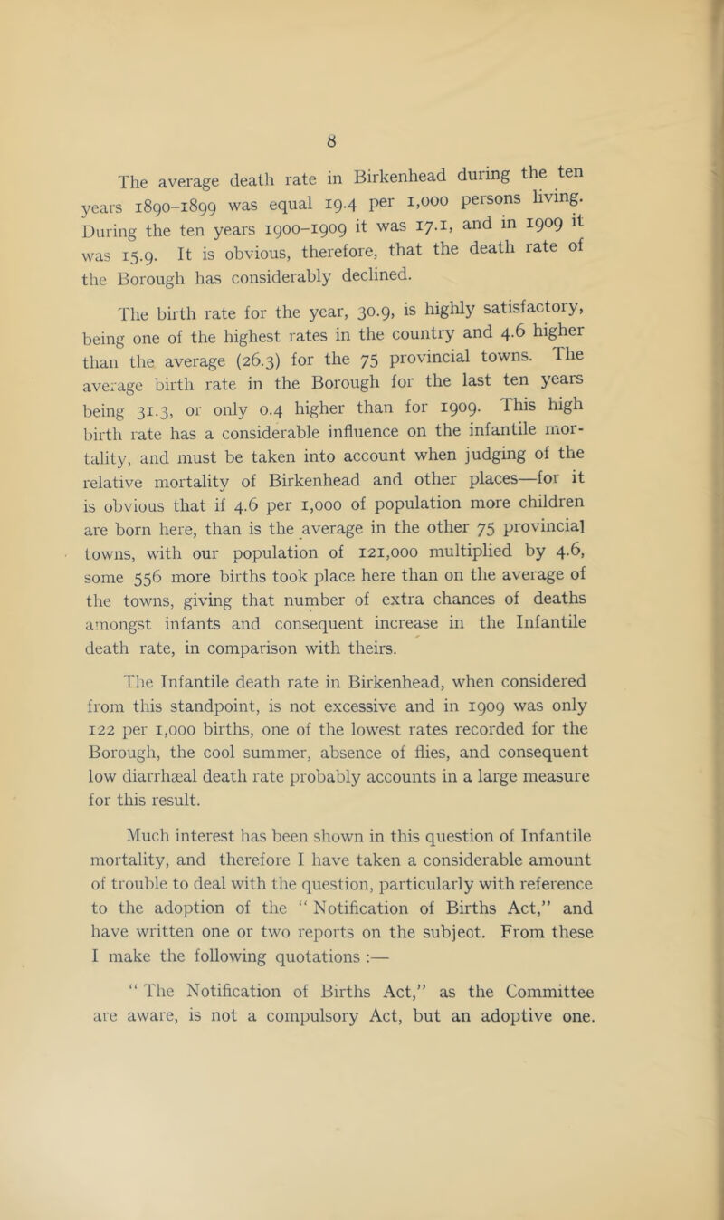 The average death rate in Birkenhead during the ten years 1890-1899 was equal 19.4 per 1,000 persons living. During the ten years 1900-1909 it was 17. i, and in 1909 it was 15.9. It is obvious, therefore, that the death rate of the Borough has considerably declined. The birth rate for the year, 30.9, is highly satisfactory, being one of the highest rates in the country and 4.6 higher than the average (26.3) for the 75 provincial towns. The average birth rate in the Borough for the last ten years being 31.3, or only 0.4 higher than for 1909. This high birth rate has a considerable influence on the infantile mor- tality, and must be taken into account when judging of the relative mortality of Birkenhead and other places—for it is obvious that if 4.6 per 1,000 of population more children are born here, than is the average in the other 75 provincial towns, with our population of 121,000 multiplied by 4.6, some 556 more births took place here than on the average of the towns, giving that number of extra chances of deaths amongst infants and consequent increase in the Infantile death rate, in comparison with theirs. The Infantile death rate in Birkenhead, when considered from this standpoint, is not excessive and in 1909 was only 122 per 1,000 births, one of the lowest rates recorded for the Borough, the cool summer, absence of flies, and consequent low diarrhaeal death rate probably accounts in a large measure for this result. Much interest has been shown in this question of Infantile mortality, and therefore I have taken a considerable amount of trouble to deal with the question, particularly with reference to the adoption of the “ Notification of Births Act,” and have written one or two reports on the subject. From these I make the following quotations :— ‘‘ The Notification of Births Act,” as the Committee are aware, is not a compulsory Act, but an adoptive one.