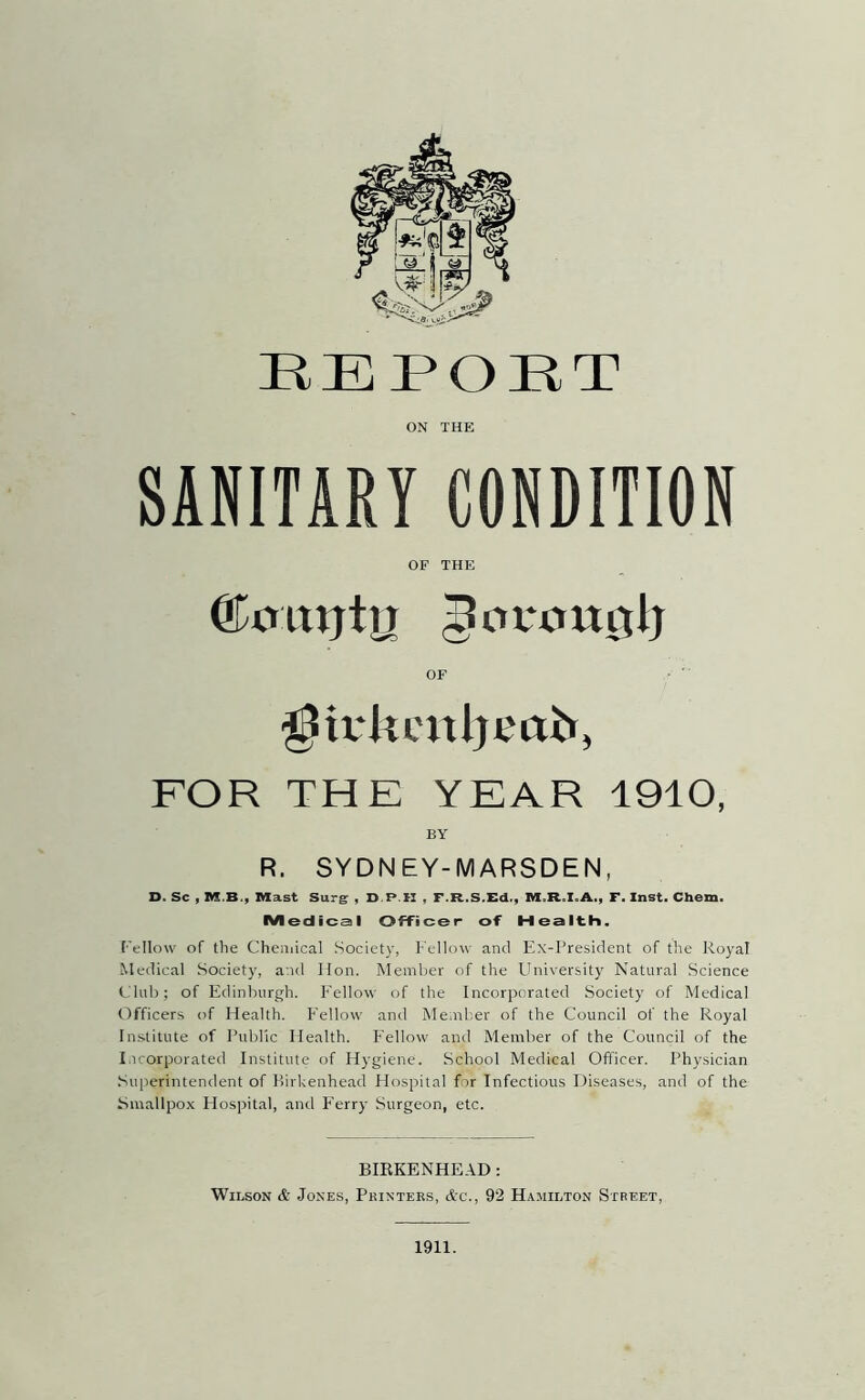 REPORT ON THE SANITARY CONDITION OF THE ©mtijtn 5cv*ou0lj OF FOR THE YEAR 1910, BY R. SYDNEY-MARSDEN, D. Sc , M.B., Mast Surg , D.P.H , F.R.S.Ed., M.R.I.A., F. Inst. Chem. Medical Officer of Health. Tellow of the Cheniical Society, Fellow and Kx-l‘resident of the Royal Medical Society, and Hon. Member of the FIniversity Natural Science Club; of Edinburgh. Fellow of the Incorporated Society of Medical Officers of Health. Fellow and Member of the Council of the Royal Institute of Public Health. Fellow and Member of the Council of the I.icorporated Institute of Hygiene. School Medical Ofticer. Physician Superintendent of Birkenhead Hospital for Infectious Diseases, and of the Smallpox Hospital, and F'erry Surgeon, etc. BIRKENHEAD: Wilson & Jones, Pkinters, Ac., 92 Hamilton Street, 1911.